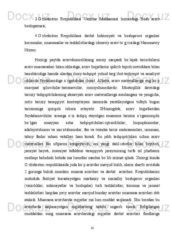 3.O`zbekiston   Respublikasi   Vazirlar   Mahkamasi   huzuridagi   Bosh   arxiv
boshqarmasi;
4.O`zbekiston   Respublikasi   davlat   hokimiyati   va   boshqaruvi   organlari
korxonalar, muassasalar va tashkilotlardagi idoraviy arxiv to`g`risidagi Namunaviy
Nizom.
Hozirgi   paytda   arxivshunoslikning   asosiy   maqsadi   bo`lajak   tarixchilarni
arxiv muassasalari bilan ishlashga, arxiv hujjatlarini qidirib topish metodikasi bilan
tanishtirishga hamda ulardan ilmiy-tadqiqot yohud targ`ibot-tashviqot va amaliyot
ishlarida foydalanishga o`rgatishdan iborat. Albatta, arxiv materiallariga eng ko`p
murojaat   qiluvchilar-tarixnavislar,   moziyshunoslardir.   Mustaqillik   davridagi
tarixiy  tadqiqotchilarning  aksariyati  arxiv  materiallariga  asoslangani   va  yangicha,
xolis   tarixiy   taraqqiyot   kontseptsiyasi   zaminida   yaratilayotgani   tufayli   bugun
tariximizga   qiziqish   tobora   ortayotir.   SHuningdek,   arxiv   hujjatlaridan
foydalanuvchilar   sirasiga   o`zi   tadqiq   etayotgan   muammo   tarixini   o`rganmoqchi
bo`lgan   muayyan   soha   tadqiqotchilari-iqtisodchilar,   huquqshunoslar,
adabiyotshunos va san`atshunoslar,  fan va texnika tarixi mutaxassislari,  umuman,
tabiiy   fanlar   sohasi   vakillari   ham   kiradi.   Bu   jabh   tadqiqotchilari   uchun   arxiv
materiallari   fan   ufqlarini   kengaytirish,   uni   yangi   dalil-isbotlar   bilan   boyitish,
jamiyat   hayoti,   insoniyat   tafakkuri   taraqqiyoti   jarayonining   turfa   xil   jihatlarini
mutlaqo baholash bobida ma`lumotlar manbai bo`lib xizmat qiladi. Xozirgi kunda
O`zbekiston respublikasida juda ko`p arxivlar mavjud bulib, ularni shartli ravishda
2   guruxga   bulish   mumkin:   muassa   arxivlari   va   davlat     arxivlari.   Respublikamiz
xududida   faoliyat   kursatayotgan   markaziy   va   maxalliy   boshqaruv   organlari
(vazirliklar,   xokimiyatlar   va   boshqalar)   turli   tashkilotlar,   korxona   va   jamoat
tashkilotlari haqidaa joriy arxivlar mavjud.bunday arxivlar muassasa arxivlari deb
ataladi. Muassasa  arxivlarida xujjatlar  ma`lum  muddat  saqlanadi. Shu boisdan bu
arxivlarda   saqlanayotgan   xujjatlarning   tarkibi   uzgarib   turadi.   Belgilangan
muddatdan   sung   muassasa   arxivlaridagi   xujjatlar   davlat   arxivlari   fondlariga
22 