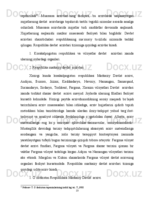 topshiriladi 12
.   Muassasa   arxivlari-ning   faoliyati,   bu   arxivlarda   saqlanayotgan
xujjatlarning davlat   arxivlariga topshirish tartibi tegishli nizomlar asosida amalga
oshiriladi.   Muassasa   arxivlarida   xujjatlar   turli   muddatlar   davomida   saqlanadi.
Xujjatlarning   saqlanishi   mazkur   muassasalr   faoliyati   bilan   boglikdir.   Davlat
arxivlari   shaxobchalari   respublikaning   ma`muriy   tu-zilishi   nizomida   tashkil
qilingan. Respublika davlat  arxivlari tizismiga quyidagi arxivlar kiradi. 
1.   Korakalpogiston   respublikasi   va   viloyatlar   davlat     arxivlari   xamda
ularning joylardagi organlari. 
2. Respublika markaziy davlat  arxivlari.
Xozirgi   kunda   korakalpagiston   respublikasi   Markaziy   Davlat   arxivi,
Andijon,   Buxoro,   Jizzax,   Kashkadaryo,   Navoiiy,   Namangan,   Samarqand,
Surxandaryo,   Sirdaryo,   Toshkent,   Fargona,   Xorazm   viloyatlari   Davlat     arxivlari
xamda   toshknt   shaxar   davlat     arxivi   mavjud.   Joylarda   ularning   filiallari   faoliyat
kursatib   kelmokda.   Hozirgi   paytda   arxivshunoslikning   asosiy   maqsadi   bo`lajak
tarixchilarni   arxiv   muassasalari   bilan   ishlashga,   arxiv   hujjatlarini   qidirib   topish
metodikasi   bilan   tanishtirishga   hamda   ulardan   ilmiy-tadqiqot   yohud   targ`ibot-
tashviqot   va   amaliyot   ishlarida   foydalanishga   o`rgatishdan   iborat.   Albatta,   arxiv
materiallariga   eng   ko`p   murojaat   qiluvchilar-tarixnavislar,   moziyshunoslardir.
Mustaqillik   davridagi   tarixiy   tadqiqotchilarning   aksariyati   arxiv   materiallariga
asoslangani   va   yangicha,   xolis   tarixiy   taraqqiyot   kontseptsiyasi   zaminida
yaratilayotgani tufayli bugun tariximizga qiziqish tobora ortayotir. Fargona viloyat
davlat   arxivi   fondlari,   Fargona   viloyati   va   Fargona   shaxar   tarixini   qisman   bir
vaktlar   Fargona   viloyat   tarkibiga   kirgan   Adijon   va   Namangan   viloyatlari   tarixini
aks   ettiradi.   Margilon   va   Kukon   shaxarlarida   Fargona   viloyat   davlat   arxivning
organlari   faoliyat   kursatmokda.   Respublika   markaziy   davlat   arxivlari   tizimiga
quyidagi uchta arxiv kiradi. 
1. O`zbekiston Respublikasi Markaziy Davlat  arxivi.
12
  Nafasov T. O`zbekiston toponimlarining izohli lug`ati. T.,1988
23 