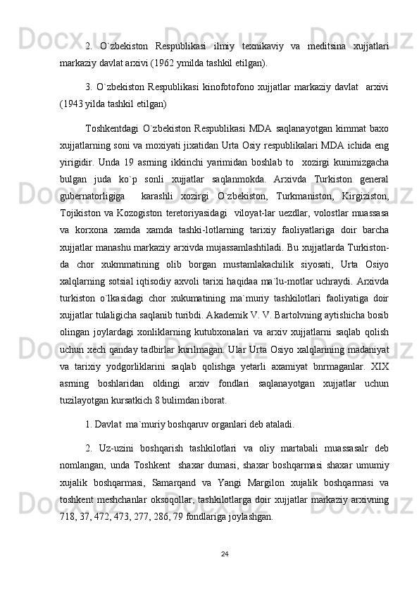 2.   O`zbekiston   Respublikasi   ilmiy   texnikaviy   va   meditsina   xujjatlari
markaziy davlat arxivi (1962 ymilda tashkil etilgan).
3.   O`zbekiston   Respublikasi   kinofotofono   xujjatlar   markaziy   davlat     arxivi
(1943 yilda tashkil etilgan)
Toshkentdagi   O`zbekiston   Respublikasi   MDA   saqlanayotgan   kimmat   baxo
xujjatlarning soni va moxiyati jixatidan Urta Osiy respublikalari MDA ichida eng
yirigidir.   Unda   19   asrning   ikkinchi   yarimidan   boshlab   to     xozirgi   kunimizgacha
bulgan   juda   ko`p   sonli   xujjatlar   saqlanmokda.   Arxivda   Turkiston   general
gubernatorligiga     karashli   xozirgi   O`zbekiston,   Turkmaniston,   Kirgiziston,
Tojikiston   va   Kozogiston   teretoriyasidagi     viloyat-lar   uezdlar,   volostlar   muassasa
va   korxona   xamda   xamda   tashki-lotlarning   tarixiy   faoliyatlariga   doir   barcha
xujjatlar manashu markaziy arxivda mujassamlashtiladi. Bu xujjatlarda Turkiston-
da   chor   xukmmatining   olib   borgan   mustamlakachilik   siyosati,   Urta   Osiyo
xalqlarning sotsial  iqtisodiy axvoli  tarixi  haqidaa ma`lu-motlar  uchraydi. Arxivda
turkiston   o`lkasidagi   chor   xukumatining   ma`muriy   tashkilotlari   faoliyatiga   doir
xujjatlar tulaligicha saqlanib turibdi. Akademik V. V. Bartolvning aytishicha bosib
olingan   joylardagi   xonliklarning   kutubxonalari   va   arxiv   xujjatlarni   saqlab   qolish
uchun xech qanday tadbirlar kurilmagan. Ular Urta Osiyo xalqlarining madaniyat
va   tarixiy   yodgorliklarini   saqlab   qolishga   yetarli   axamiyat   bnrmaganlar.   XIX
asrning   boshlaridan   oldingi   arxiv   fondlari   saqlanayotgan   xujjatlar   uchun
tuzilayotgan kursatkich 8 bulimdan iborat.
1. Davlat  ma`muriy boshqaruv organlari deb ataladi. 
2.   Uz-uzini   boshqarish   tashkilotlari   va   oliy   martabali   muassasalr   deb
nomlangan,   unda   Toshkent     shaxar   dumasi,   shaxar   boshqarmasi   shaxar   umumiy
xujalik   boshqarmasi,   Samarqand   va   Yangi   Margilon   xujalik   boshqarmasi   va
toshkent   meshchanlar   oksoqollar,   tashkilotlarga   doir   xujjatlar   markaziy   arxivning
718, 37, 472, 473, 277, 286, 79 fondlariga joylashgan.
24 