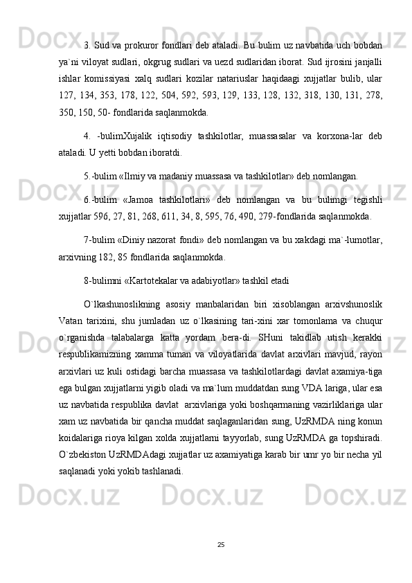 3. Sud va prokuror fondlari deb ataladi. Bu bulim uz navbatida uch bobdan
ya`ni viloyat sudlari, okgrug sudlari va uezd sudlaridan iborat. Sud ijrosini janjalli
ishlar   komissiyasi   xalq   sudlari   kozilar   natariuslar   haqidaagi   xujjatlar   bulib,   ular
127,  134,   353,  178,   122,  504,   592,  593,   129,  133,   128,  132,   318,  130,   131,  278,
350, 150, 50- fondlarida saqlanmokda. 
4.   -bulimXujalik   iqtisodiy   tashkilotlar,   muassasalar   va   korxona-lar   deb
ataladi. U yetti bobdan iboratdi. 
5.-bulim «Ilmiy va madaniy muassasa va tashkilotlar» deb nomlangan.
6.-bulim   «Jamoa   tashkilotlari»   deb   nomlangan   va   bu   bulimgi   tegishli
xujjatlar 596, 27, 81, 268, 611, 34, 8, 595, 76, 490, 279-fondlarida saqlanmokda. 
7-bulim «Diniy nazorat fondi» deb nomlangan va bu xakdagi ma`-lumotlar,
arxivning 182, 85 fondlarida saqlanmokda.
8-bulimni «Kartotekalar va adabiyotlar» tashkil etadi
O`lkashunoslikning   asosiy   manbalaridan   biri   xisoblangan   arxivshunoslik
Vatan   tarixini,   shu   jumladan   uz   o`lkasining   tari-xini   xar   tomonlama   va   chuqur
o`rganishda   talabalarga   katta   yordam   bera-di.   SHuni   takidlab   utish   kerakki
respublikamizning   xamma   tuman   va   viloyatlarida   davlat   arxivlari   mavjud,   rayon
arxivlari  uz kuli  ostidagi  barcha muassasa  va tashkilotlardagi davlat axamiya-tiga
ega bulgan xujjatlarni yigib oladi va ma`lum muddatdan sung VDA lariga, ular esa
uz navbatida respublika davlat   arxivlariga yoki boshqarmaning vazirliklariga ular
xam uz navbatida bir qancha muddat saqlaganlaridan sung, UzRMDA ning konun
koidalariga rioya kilgan xolda xujjatlarni tayyorlab, sung UzRMDA ga topshiradi.
O`zbekiston UzRMDAdagi xujjatlar uz axamiyatiga karab bir umr yo bir necha yil
saqlanadi yoki yokib tashlanadi.  
25 