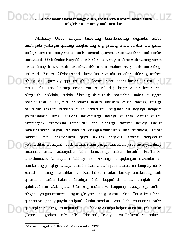 2.2  Arxiv manbalarni hisobga olish, saqlash va ulardan foydalanish
to`g`risida umumiy ma`lumotlar
 
Markaziy   Osiyo   xalqlari   tarixining   tarixshunosligi   deganda,   ushbu
mintaqada   yashagan   qadimgi   xalqlarining   eng   qadimgi   zamonlardan   hozirgacha
bo’lgan  tarixiga  asosiy   manba bo’lib xizmat   qiluvchi  tarixshunoslikka  oid  asarlar
tushuniladi. O’zbekiston Respublikasi Fanlar akademiyasi Tarix institutining yarim
asrlik   faoliyati   davomida   tarixshunoslik   sohasi   muhim   rivojlanish   bosqichiga
ko’tarildi.   Bu   esa   O’zbekistonda   tarix   fani   rivojida   tarixshunoslikning   muhim
o’ringa ekanligining yaqqol tasdig’idir. Aynan tarixshunoslik tarixni (tor ma’noda
emas,   balki   tarix   fanining   tarixini   yoritish   sifatida)   chuqur   va   har   tomonlama
o’rganish,   ob’ektiv,   tarixiy   fikrning   rivojlanish   bosqichini   uning   muayyan
bosqichlarida   bilish,   turli   oqimlarda   tahliliy   ravishda   ko’rib   chiqish,   amalga
oshirilgan   ishlarni   sarhisob   qilish,   vazifalarni   belgilash   va   keyingi   tadqiqot
yo’nalishlarini   asosli   shaklda   tarixchilarga   tavsiya   qilishga   xizmat   qiladi.
Shuningdek,   tarixchilar   tomonidan   eng   diqqatga   sazovor   tarixiy   asarlar
mualliflarining   hayoti,   faoliyati   va   erishgan   yutuqlarini   aks   ettiruvchi ,   jamoat
muhitini   turli   bosqichlarda   qayta   tiklash   bo’yicha   keyingi   tadqiqotlar
yo’nalishlarini aniqlash, yosh olimlar ishini yengilashtirishda, ya’ni muayyan ilmiy
muammo   ustida   adabiyotlar   bilan   tanishishga   imkon   beradi 13
.   Ma’lumki,
tarixshunoslik   tadqiqotlari   tahliliy   fikr   erkinligi,   ta’qiqlangan   mavzular   va
nomlarning   yo’qligi,   chuqur   bilimlar   hamda   adabiyot   masalalarini   tanqidiy   idrok
etishda   o’zining   afzalliklari   va   kamchiliklari   bilan   tarixiy   olimlarning   turli
qarashlari,   tushunchalarini   hisobga   olish,   taqqoslash   hamda   aniqlab   olish
qobiliyatlarini   talab   qiladi.   Ular   eng   muhim   va   haqqoniy,   asosga   ega   bo’lib,
o’rganilayotgan muammoning to’g’ri yoritilishiga xizmat qiladi. Tarix fan sifatida
qachon   va   qanday   paydo   bo’lgan?   Ushbu   savolga   javob   olish   uchun   antik,   ya’ni
qadimgi manbalarga murojaat qilinadi. Yozuv vujudga kelgunga qadar epik asarlar
(“epos”   –   grekcha   so’z   bo’lib,   “doston”,   “rivoyat”   va   “afsona”   ma’nolarini
13
  Alimov I.,   Ergashev F., Butaev A.   Arxivshunoslik. - T1997
26 