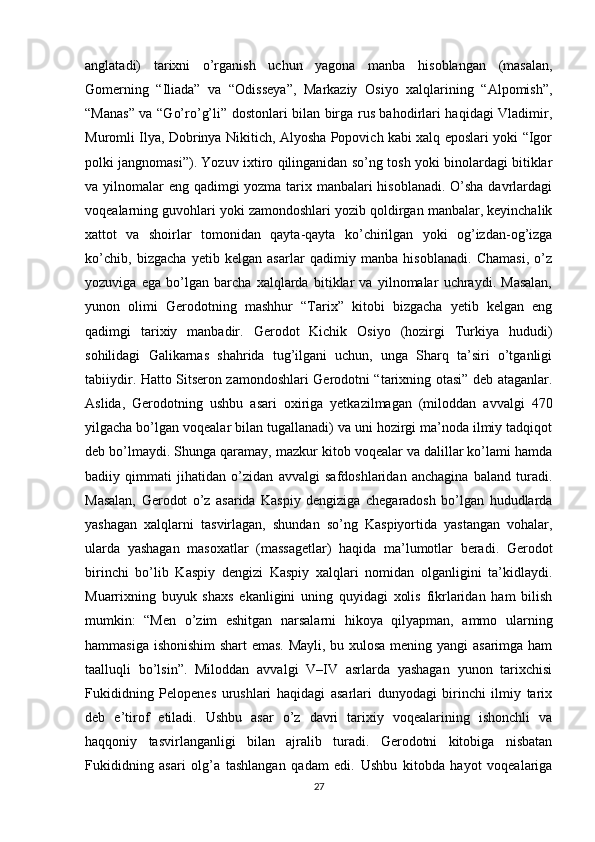 anglatadi)   tarixni   o’rganish   uchun   yagona   manba   hisoblangan   (masalan,
Gomerning   “Iliada”   va   “Odisseya”,   Markaziy   Osiyo   xalqlarining   “Alpomish”,
“Manas” va “Go’ro’g’li” dostonlari bilan birga rus bahodirlari haqidagi Vladimir,
Muromli Ilya, Dobrinya Nikitich, Alyosha Popovich kabi xalq eposlari yoki “Igor
polki jangnomasi”). Yozuv ixtiro qilinganidan so’ng tosh yoki binolardagi bitiklar
va yilnomalar eng qadimgi yozma tarix manbalari  hisoblanadi. O’sha davrlardagi
voqealarning guvohlari yoki zamondoshlari yozib qoldirgan manbalar, keyinchalik
xattot   va   shoirlar   tomonidan   qayta-qayta   ko’chirilgan   yoki   og’izdan-og’izga
ko’chib,   bizgacha   yetib   kelgan   asarlar   qadimiy   manba   hisoblanadi.   Chamasi,   o’z
yozuviga   ega   bo’lgan   barcha   xalqlarda   bitiklar   va   yilnomalar   uchraydi.   Masalan,
yunon   olimi   Gerodotning   mashhur   “Tarix”   kitobi   bizgacha   yetib   kelgan   eng
qadimgi   tarixiy   manbadir.   Gerodot   Kichik   Osiyo   (hozirgi   Turkiya   hududi)
sohilidagi   Galikarnas   shahrida   tug’ilgani   uchun,   unga   Sharq   ta’siri   o’tganligi
tabiiydir. Hatto Sitseron zamondoshlari Gerodotni “tarixning otasi” deb ataganlar.
Aslida,   Gerodotning   ushbu   asari   oxiriga   yetkazilmagan   (miloddan   avvalgi   470
yilgacha bo’lgan voqealar bilan tugallanadi) va uni hozirgi ma’noda ilmiy tadqiqot
deb bo’lmaydi. Shunga qaramay, mazkur kitob voqealar va dalillar ko’lami hamda
badiiy   qimmati   jihatidan   o’zidan   avvalgi   safdoshlaridan   anchagina   baland   turadi.
Masalan,   Gerodot   o’z   asarida   Kaspiy   dengiziga   chegaradosh   bo’lgan   hududlarda
yashagan   xalqlarni   tasvirlagan,   shundan   so’ng   Kaspiyortida   yastangan   vohalar,
ularda   yashagan   masoxatlar   (massagetlar)   haqida   ma’lumotlar   beradi.   Gerodot
birinchi   bo’lib   Kaspiy   dengizi   Kaspiy   xalqlari   nomidan   olganligini   ta’kidlaydi.
Muarrixning   buyuk   shaxs   ekanligini   uning   quyidagi   xolis   fikrlaridan   ham   bilish
mumkin:   “Men   o’zim   eshitgan   narsalarni   hikoya   qilyapman,   ammo   ularning
hammasiga ishonishim  shart emas. Mayli, bu xulosa mening yangi asarimga ham
taalluqli   bo’lsin”.   Miloddan   avvalgi   V–IV   asrlarda   yashagan   yunon   tarixchisi
Fukididning   Pelopenes   urushlari   haqidagi   asarlari   dunyodagi   birinchi   ilmiy   tarix
deb   e’tirof   etiladi.   Ushbu   asar   o’z   davri   tarixiy   voqealarining   ishonchli   va
haqqoniy   tasvirlanganligi   bilan   ajralib   turadi.   Gerodotni   kitobiga   nisbatan
Fukididning   asari   olg’a   tashlangan   qadam   edi.   Ushbu   kitobda   hayot   voqealariga
27 