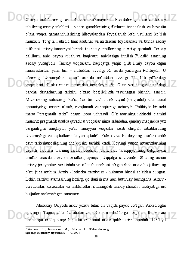 Olimp   xudolarining   aralashuvini   ko’rmaymiz.   Fukididning   asarida   tarixiy
tahlilning  asosiy   talablari   –  voqea   guvohlarining  fikrlarini   taqqoslash   va   bevosita
o’sha   voqea   qatnashchilarining   hikoyalaridan   foydalanish   kabi   usullarni   ko’rish
mumkin. To’g’ri, Fukidid ham asotirlar va miflardan foydalanadi va bunda asosiy
e’tiborni tarixiy taraqqiyot  hamda iqtisodiy omillarning ta’siriga qaratadi. Tarixiy
dalillarni   aniq   bayon   qilish   va   haqiqatni   aniqlashga   intilish   Fukidid   asarining
asosiy   yutug’idir.   Tarixiy   voqealarni   haqiqatga   yaqin   qilib   ilmiy   bayon   etgan
muarrixlardan   yana   biri   –   miloddan   avvalgi   XI   asrda   yashagan   Polibiydir.   U
o’zining   “Umumjahon   tarixi”   asarida   miloddan   avvalgi   220–146   yilllardagi
voqealarni   ellinlar   nuqtai   nazaridan   tasvirlaydi.   Bu   O’rta   yer   dengizi   atrofidagi
barcha   davlatlarning   tarixini   o’zaro   bog’liqlikda   tasvirlagan   birinchi   asardir.
Muarrixning   xulosasiga   ko’ra,   har   bir   davlat   tirik   vujud   (mavjudot)   kabi   tabiat
qonuniyatiga   asosan   o’sadi,   rivojlanadi   va   inqirozga   uchraydi.   Polibiyda   birinchi
marta   “pragmatik   tarix”   degan   ibora   uchraydi.   O’z   asarining   ikkinchi   qismini
muarrix pragmatik usulda quradi: u voqealar nima sababdan, qanday maqsadda yuz
berganligini   aniqlaydi,   ya’ni   muayyan   voqealar   kelib   chiqish   sabablarining
davomiyligi   va   oqibatlarini   bayon   qiladi 14
.   Fukidid   va   Polibiyning   asarlari   antik
davr   tarixshunosligining   cho’qqisini   tashkil   etadi.   Keyingi   yunon   muarrixlarining
deyarli   barchasi   ularning   izidan   bordilar.   Tarix   fani   taraqqiyotining   belgilovchi
omillar   orasida   arxiv   materiallari,   ayniqsa,   diqqatga   sazovordir.   Shuning   uchun
tarixiy   jarayonlari   yoritishda   va   o’lkashunoslikni   o’rganishda   arxiv   hujjatlarining
o’rni  juda  muhim. Arxiy -  lotincha  «arxivus»  -  hukumat  binosi  so’zidan  olingan.
Lekin «arxiv» atamasining hozirgi qo’llanish ma’nosi butunlay boshqacha. Arxiv -
bu idoralar,   korxonalar va tashkilotlar ,   shuningdek tarixiy shaxslar  faoliyatiga oid
hujjatlar saqlanadigan muassasa.
Markaziy Osiyoda arxiv yozuv bilan bir vaqtda paydo bo’lgan. Arxeologlar
qadimgi   Tuproqqal’a   harobalaridan   Xorazm   shohlarga   tegishli   III-IV   asr
boshlariga   oid   qadimgi   hujjatlardan   iborat   arxiv   qoldiqlarini   topishdi.   1930   yil
14
  Asanova    G.,    Nabixanov    M.,    Safarov    I.    O`zbekistonning 
iqtisodiy va ijtimoiy jug`rofiyasi. — T., 1994
28 