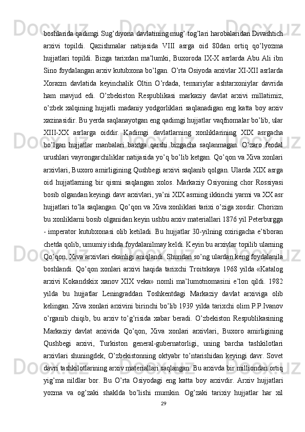 boshlarida qadimgi Sug’diyona davlatining mug’ tog’lari harobalaridan Divashtich
arxivi   topildi.   Qazishmalar   natijasida   VIII   asrga   oid   80dan   ortiq   qo’lyozma
hujjatlari   topildi.   Bizga   tarixdan   ma’lumki,   Buxoroda   IX-X   asrlarda   Abu   Ali   ibn
Sino foydalangan arxiv kutubxona bo’lgan. O’rta Osiyoda arxivlar XI-XII asrlarda
Xorazm   davlatida   keyinchalik   Oltin   O’rdada,   temuriylar   ashtarxoniylar   davrida
ham   mavjud   edi.   O’zbekiston   Respublikasi   markaziy   davlat   arxivi   millatimiz,
o’zbek   xalqining   hujjatli   madaniy   yodgorliklari   saqlanadigan   eng  katta   boy  arxiv
xazinasidir. Bu yerda saqlanayotgan eng qadimgi hujjatlar vaqfnomalar bo’lib, ular
XIII-XX   asrlarga   oiddir.   Kadimgi   davlatlarning   xonliklarining   XIX   asrgacha
bo’lgan   hujjatlar   manbalari   baxtga   qarshi   bizgacha   saqlanmagan.   O’zaro   feodal
urushlari vayrongarchiliklar natijasida yo’q bo’lib ketgan. Qo’qon va Xiva xonlari
arxivlari, Buxoro amirligining Qushbegi arxivi saqlanib qolgan. Ularda XIX asrga
oid   hujjatlarning   bir   qismi   saqlangan   xolos.   Markaziy   Osiyoning   chor   Rossiyasi
bosib olgandan keyingi davr arxivlari, ya’ni XIX asrning ikkinchi yarmi va XX asr
hujjatlari to’la saqlangan. Qo’qon va Xiva xonliklari tarixi o’ziga xosdir. Chorizm
bu xonliklarni bosib olganidan keyin ushbu arxiv materiallari 1876 yil Peterburgga
- imperator kutubxonasi olib ketiladi. Bu hujjatlar 30-yilning oxirigacha e’tiboran
chetda qolib, umumiy ishda foydalanilmay keldi. Keyin bu arxivlar topilib ularning
Qo’qon, Xiva arxivlari ekanligi aniqlandi. Shundan so’ng ulardan keng foydalanila
boshlandi.   Qo’qon   xonlari   arxivi   haqida   tarixchi   Troitskaya   1968   yilda   «Katalog
arxivi   Kokandskix   xanov   XIX   veka»   nomli   ma’lumotnomasini   e’lon   qildi.   1982
yilda   bu   hujjatlar   Leningraddan   Toshkentdagi   Markaziy   davlat   arxiviga   olib
kelingan. Xiva xonlari arxivini birinchi bo’lib 1939 yilda tarixchi olim P.P.Ivanov
o’rganib   chiqib,   bu   arxiv   to’g’risida   xabar   beradi.   O’zbekiston   Respublikasining
Markaziy   davlat   arxivida   Qo’qon,   Xiva   xonlari   arxivlari,   Buxoro   amirligining
Qushbegi   arxivi,   Turkiston   general-gubernatorligi,   uning   barcha   tashkilotlari
arxivlari   shuningdek,   O’zbekistonning   oktyabr   to’ntarishidan   keyingi   davr.   Sovet
davri tashkilotlarining arxiv materiallari saqlangan. Bu arxivda bir milliondan ortiq
yig’ma   nildlar   bor.   Bu   O’rta   Osiyodagi   eng   katta   boy   arxivdir.   Arxiv   hujjatlari
yozma   va   og’zaki   shaklda   bo’lishi   mumkin.   Og’zaki   tarixiy   hujjatlar   har   xil
29 