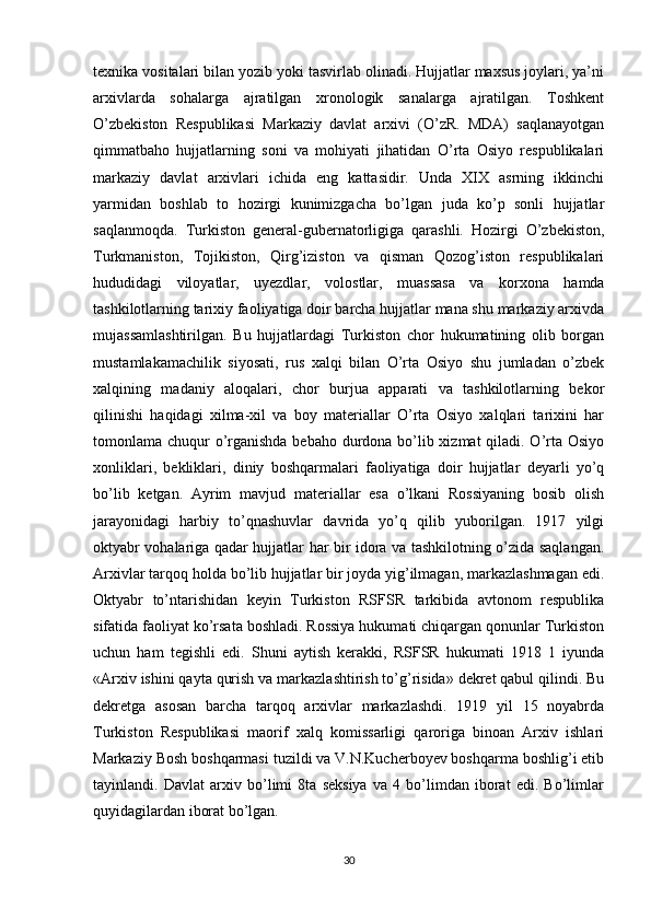 texnika vositalari bilan yozib yoki tasvirlab olinadi. Hujjatlar maxsus joylari, ya’ni
arxivlarda   sohalarga   ajratilgan   xronologik   sanalarga   ajratilgan.   Toshkent
O’zbekiston   Respublikasi   Markaziy   davlat   arxivi   (O’zR.   MDA)   saqlanayotgan
qimmatbaho   hujjatlarning   soni   va   mohiyati   jihatidan   O’rta   Osiyo   respublikalari
markaziy   davlat   arxivlari   ichida   eng   kattasidir.   Unda   XIX   asrning   ikkinchi
yarmidan   boshlab   to   hozirgi   kunimizgacha   bo’lgan   juda   ko’p   sonli   hujjatlar
saqlanmoqda.   Turkiston   general-gubernatorligiga   qarashli.   Hozirgi   O’zbekiston,
Turkmaniston,   Tojikiston,   Qirg’iziston   va   qisman   Qozog’iston   respublikalari
hududidagi   viloyatlar,   uyezdlar,   volostlar,   muassasa   va   korxona   hamda
tashkilotlarning tarixiy faoliyatiga doir barcha hujjatlar mana shu markaziy arxivda
mujassamlashtirilgan.   Bu   hujjatlardagi   Turkiston   chor   hukumatining   olib   borgan
mustamlakamachilik   siyosati,   rus   xalqi   bilan   O’rta   Osiyo   shu   jumladan   o’zbek
xalqining   madaniy   aloqalari,   chor   burjua   apparati   va   tashkilotlarning   bekor
qilinishi   haqidagi   xilma-xil   va   boy   materiallar   O’rta   Osiyo   xalqlari   tarixini   har
tomonlama chuqur o’rganishda bebaho durdona bo’lib xizmat  qiladi. O’rta Osiyo
xonliklari,   bekliklari,   diniy   boshqarmalari   faoliyatiga   doir   hujjatlar   deyarli   yo’q
bo’lib   ketgan.   Ayrim   mavjud   materiallar   esa   o’lkani   Rossiyaning   bosib   olish
jarayonidagi   harbiy   to’qnashuvlar   davrida   yo’q   qilib   yuborilgan.   1917   yilgi
oktyabr vohalariga qadar hujjatlar har bir idora va tashkilotning o’zida saqlangan.
Arxivlar tarqoq holda bo’lib hujjatlar bir joyda yig’ilmagan, markazlashmagan edi.
Oktyabr   to’ntarishidan   keyin   Turkiston   RSFSR   tarkibida   avtonom   respublika
sifatida faoliyat ko’rsata boshladi. Rossiya hukumati chiqargan qonunlar Turkiston
uchun   ham   tegishli   edi.   Shuni   aytish   kerakki,   RSFSR   hukumati   1918   1   iyunda
«Arxiv ishini qayta qurish va markazlashtirish to’g’risida» dekret qabul qilindi. Bu
dekretga   asosan   barcha   tarqoq   arxivlar   markazlashdi.   1919   yil   15   noyabrda
Turkiston   Respublikasi   maorif   xalq   komissarligi   qaroriga   binoan   Arxiv   ishlari
Markaziy Bosh boshqarmasi tuzildi va V.N.Kucherboyev boshqarma boshlig’i etib
tayinlandi.   Davlat   arxiv   bo’limi   8ta   seksiya   va   4   bo’limdan   iborat   edi.   Bo’limlar
quyidagilardan iborat bo’lgan.
30 