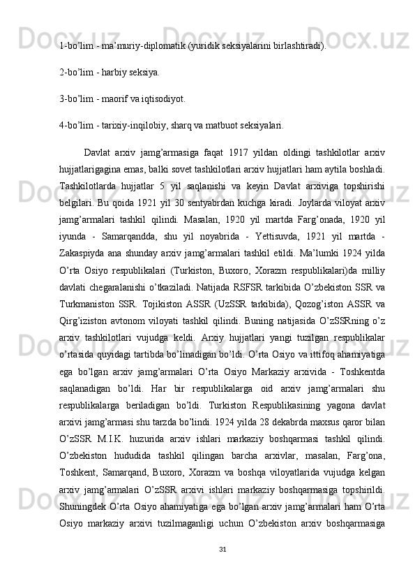 1-bo’lim - ma’muriy-diplomatik (yuridik seksiyalarini birlashtiradi).
2-bo’lim - harbiy seksiya.
3-bo’lim - maorif va iqtisodiyot.
4-bo’lim   - tarixiy-inqilobiy ,  sharq va matbuot seksiyalari.
Davlat   arxiv   jamg’armasiga   faqat   1917   yildan   oldingi   tashkilotlar   arxiv
hujjatlarigagina emas, balki sovet tashkilotlari arxiv hujjatlari ham aytila boshladi.
Tashkilotlarda   hujjatlar   5   yil   saqlanishi   va   keyin   Davlat   arxiviga   topshirishi
belgilari. Bu  qoida 1921 yil  30 sentyabrdan kuchga  kiradi. Joylarda viloyat  arxiv
jamg’armalari   tashkil   qilindi.   Masalan,   1920   yil   martda   Farg’onada,   1920   yil
iyunda   -   Samarqandda,   shu   yil   noyabrida   -   Yettisuvda,   1921   yil   martda   -
Zakaspiyda   ana   shunday   arxiv   jamg’armalari   tashkil   etildi.   Ma’lumki   1924   yilda
O’rta   Osiyo   respublikalari   (Turkiston,   Buxoro,   Xorazm   respublikalari)da   milliy
davlati  chegaralanishi   o’tkaziladi.  Natijada  RSFSR tarkibida  O’zbekiston  SSR  va
Turkmaniston   SSR.   Tojikiston   ASSR   (UzSSR   tarkibida),   Qozog’iston   ASSR   va
Qirg’iziston   avtonom   viloyati   tashkil   qilindi.   Buning   natijasida   O’zSSRning   o’z
arxiv   tashkilotlari   vujudga   keldi.   Arxiy   hujjatlari   yangi   tuzilgan   respublikalar
o’rtasida quyidagi tartibda bo’linadigan bo’ldi. O’rta Osiyo va ittifoq ahamiyatiga
ega   bo’lgan   arxiv   jamg’armalari   O’rta   Osiyo   Markaziy   arxivida   -   Toshkentda
saqlanadigan   bo’ldi.   Har   bir   respublikalarga   oid   arxiv   jamg’armalari   shu
respublikalarga   beriladigan   bo’ldi.   Turkiston   Respublikasining   yagona   davlat
arxivi jamg’armasi shu tarzda bo’lindi. 1924 yilda 28 dekabrda maxsus qaror bilan
O’zSSR   M.I.K.   huzurida   arxiv   ishlari   markaziy   boshqarmasi   tashkil   qilindi.
O’zbekiston   hududida   tashkil   qilingan   barcha   arxivlar,   masalan,   Farg’ona,
Toshkent,   Samarqand,   Buxoro,   Xorazm   va   boshqa   viloyatlarida   vujudga   kelgan
arxiv   jamg’armalari   O’zSSR   arxivi   ishlari   markaziy   boshqarmasiga   topshirildi.
Shuningdek  O’rta   Osiyo   ahamiyatiga   ega   bo’lgan   arxiv  jamg’armalari   ham   O’rta
Osiyo   markaziy   arxivi   tuzilmaganligi   uchun   O’zbekiston   arxiv   boshqarmasiga
31 