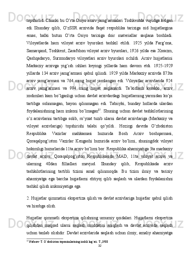 topshirlid. Chunki bu O’rta Osiyo arxiv jamg’armalari Toshkentda vujudga kelgan
edi.   Shunday   qilib ,   O’zSSR   arxivida   faqat   respublika   tarixiga   oid   hujjatlargina
emas,   balki   butun   O’rta   Osiyo   tarixiga   doir   materiallar   saqlana   boshladi.
Viloyatlarda   ham   viloyat   arxiv   byurolari   tashkil   etildi.   1925   yilda   Farg’ona,
Samarqand, Toshkent, Zarafshon viloyat arxiv byurolari, 1926 yilda esa Xorazm,
Qashqadaryo,   Surxondaryo   viloyatlari   arxiv   byurolari   ochildi.   Arxiv   hujjatlarini
Markaziy   arxivga   yig’ish   ishlari   keyingi   yillarda   ham   davom   etdi.   1925-1929
yillarda   134   arxiv   jamg’armasi   qabul   qilindi.   1929   yilda   Markaziy   arxivda   873ta
arxiv   jamg’armasi   va   764   ming   hujjat   jamlangan   edi.   Viloyatlar   arxivlarida   924
arxiv   jamg’armasi   va   994   ming   hujjat   saqlanardi.   Ta’kidlash   kerakki,   arxiv
xodimlari kam bo’lganligi uchun davlat arxivlardagi hujjatlarning yarmidan ko’pi
tartibga   solinmagan,   bayon   qilinmagan   edi.   Tabiiyki,   bunday   hollarda   ulardan
foydalanishning   ham   imkoni   bo’lmagan 15
.  Shuning   uchun  davlat   tashkilotlarining
o’z   arxivlarini   tartibga   solib,   ro’yxat   tuzib   ularni   davlat   arxivlariga   (Markaziy   va
viloyat   arxivlariga)   topshirishi   talabi   qo’yildi..   Hozirgi   davrda   O’zbekiston
Respublika   Vazirlar   mahkamasi   huzurida   Bosh   Arxiv   boshqarmasi,
Qoraqalpog’iston   Vazirlar   Kengashi   huzurida   arxiv   bo’limi,   shuningdek   viloyat
hokimligi huzurlarida 11ta arxiv bo’limi bor. Respublika ahamiyatiga 3ta markaziy
davlat   arxivi,   Qoraqalpog’iston   Respublikasida   MAD,   11ta   viloyat   arxivi   va
ularning   40dan   filliallari   mavjud.   Shunday   qilib,   Respublikada   arxiv
tashkilotlarining   tartibli   tizimi   amal   qilinmoqda.   Bu   tizim   ilmiy   va   tarixiy
ahamiyatga   ega   barcha   hujjatlarni   ehtiyoj   qilib   saqlash   va   ulardan   foydalanishni
tashkil qilish imkoniyatiga ega.
2. Hujjatlar qimmatini ekspertiza qilish va davlat arxivlariga hujjatlar qabul qilish
va hisobga olish.
Hujjatlar   qimmatli   ekspertiza   qilishning   umumiy   qoidalari.   Hujjatlarni   ekspertiza
qilishdan   maqsad   ularni   saqlash   muddatini   aniqlash   va   davlat   arxivida   saqlash
uchun tanlab olishdir. Davlat  arxivlarida saqlash  uchun ilmiy, amaliy ahamiyatga
15
  Nafasov T. O`zbekiston toponimlarining izohli lug`ati. T.,1988
32 