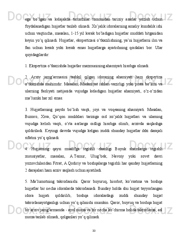 ega   bo’lgan   va   kelajakda   tarixchilar   tomonidan   tarixiy   asarlar   yozish   uchun
foydalanadigan hujjatlar tanlab olinadi. Xo’jalik idoralarning amaliy kundalik ishi
uchun vaqtincha, masalan,  1-15 yil kerak bo’ladigan hujjatlar muddati bitganidan
keyin yo’q qilinadi. Hujjatlar, ekspertizasi o’tkazilishning, ya’ni hujjatlarni ilm va
fan   uchun   kerak   yoki   kerak   emas   hujjatlarga   ajratishning   qoidalari   bor.   Ular
quyidagilardir:
1. Ekspertiza o’tkazishda hujjatlar mazmunining ahamiyati hisobga olinadi.
2.   Arxiv   jamg’armasini   tashkil   qilgan   idoraning   ahamiyati   ham   ekspertiza
o’tkazishda muhimdir. Masalan,  Madaniyat  ishlari vazirligi yoki posta bo’limi va
ularning   faoliyati   natijasida   vujudga   keladigan   hujjatlar   ahamiyati,   o’z-o’zidan
ma’lumki har xil emas.
3.   Hujjatlarning   paydo   bo’lish   vaqti,   joyi   va   voqeaning   ahamiyati.   Masalan,
Buxoro,   Xiva,   Qo’qon   xonliklari   tarixiga   oid   xo’jalik   hujjatlari   va   ularning
vujudga   kelish   vaqti,   o’rta   asrlarga   oidligi   hisobga   olinib,   arxivda   saqlashga
qoldiriladi.   Keyingi   davrda   vujudga   kelgan   xuddi   shunday   hujjatlar   ikki   darajali
sifatini yo’q qilinadi.
4.   Hujjatning   qaysi   mualifga   tegishli   ekanligi   Buyuk   shaxslarga   tegishli
xususiyatlar,   masalan,   A.Temur,   Ulug’bek,   Navoiy   yoki   sovet   davri
yozuvchilaridan Fitrat, A.Qodiriy va boshqalarga tegishli har qanday hujjatlarning
2 darajalari ham arxiv saqlash uchun ajratiladi.
5.   Ma’lumotning   takrorlanishi.   Qaror   buyuruq,   hisobot,   ko’rsatma   va   boshqa
hujjatlar   bir   necha   idoralarda   takrorlanadi.   Bunday   holda   shu   hujjat   tayyorlangan
idora   hujjati   qoldirilib,   boshqa   idoralardagi   xuddi   shunday   hujjat
takrorlanayotganligi uchun yo’q qilinishi mumkin. Qaror, buyruq va boshqa hujjat
bir arxiv jamg’armasida - ayol nusxa va bir necha ko’chirma holida takrorlansa, asl
nusxa tanlab olinadi, qolganlari yo’q qilinadi.
33 