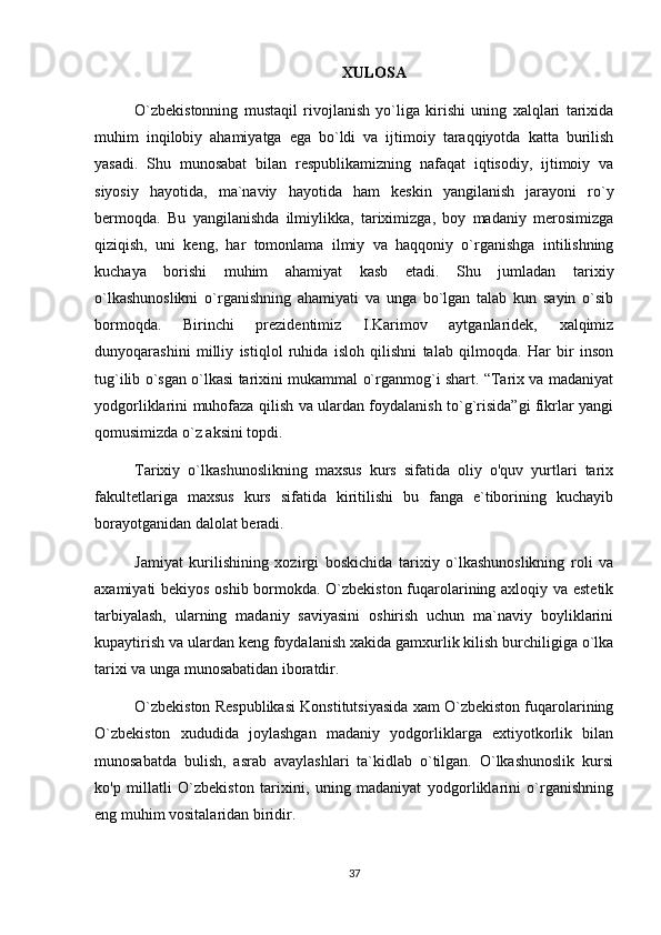 XULOSA
O`zbekistonning   mustaqil   rivojlanish   yo`liga   kirishi   uning   xalqlari   tarixida
muhim   inqilobiy   ahamiyatga   ega   bo`ldi   va   ijtimoiy   taraqqiyotda   katta   burilish
yasadi.   Shu   munosabat   bilan   respublikamizning   nafaqat   iqtisodiy,   ijtimoiy   va
siyosiy   hayotida,   ma`naviy   hayotida   ham   keskin   yangilanish   jarayoni   ro`y
bermoqda.   Bu   yangilanishda   ilmiylikka,   tariximizga,   boy   madaniy   merosimizga
qiziqish,   uni   keng,   har   tomonlama   ilmiy   va   haqqoniy   o`rganishga   intilishning
kuchaya   borishi   muhim   ahamiyat   kasb   etadi.   Shu   jumladan   tarixiy
o`lkashunoslikni   o`rganishning   ahamiyati   va   unga   bo`lgan   talab   kun   sayin   o`sib
bormoqda.   Birinchi   prezidentimiz   I.Karimov   aytganlaridek,   xalqimiz
dunyoqarashini   milliy   istiqlol   ruhida   isloh   qilishni   talab   qilmoqda.   Har   bir   inson
tug`ilib o`sgan o`lkasi tarixini mukammal o`rganmog`i shart. “Tarix va madaniyat
yodgorliklarini muhofaza qilish va ulardan foydalanish to`g`risida”gi fikrlar yangi
qomusimizda o`z aksini topdi. 
Tarixiy   o`lkashunoslikning   maxsus   kurs   sifatida   oliy   o'quv   yurtlari   tarix
fakultetlariga   maxsus   kurs   sifatida   kiritilishi   bu   fanga   e`tiborining   kuchayib
borayotganidan dalolat beradi.
Jamiyat   kurilishining   xozirgi   boskichida   tarixiy   o`lkashunoslikning   roli   va
axamiyati bekiyos oshib bormokda. O`zbekiston fuqarolarining axloqiy va estetik
tarbiyalash,   ularning   madaniy   saviyasini   oshirish   uchun   ma`naviy   boyliklarini
kupaytirish va ulardan keng foydalanish xakida gamxurlik kilish burchiligiga o`lka
tarixi va unga munosabatidan iboratdir.
O`zbekiston Respublikasi Konstitutsiyasida xam O`zbekiston fuqarolarining
O`zbekiston   xududida   joylashgan   madaniy   yodgorliklarga   extiyotkorlik   bilan
munosabatda   bulish,   asrab   avaylashlari   ta`kidlab   o`tilgan.   O`lkashunoslik   kursi
ko'p   millatli   O`zbekiston   tarixini,   uning   madaniyat   yodgorliklarini   o`rganishning
eng muhim vositalaridan biridir.
37 