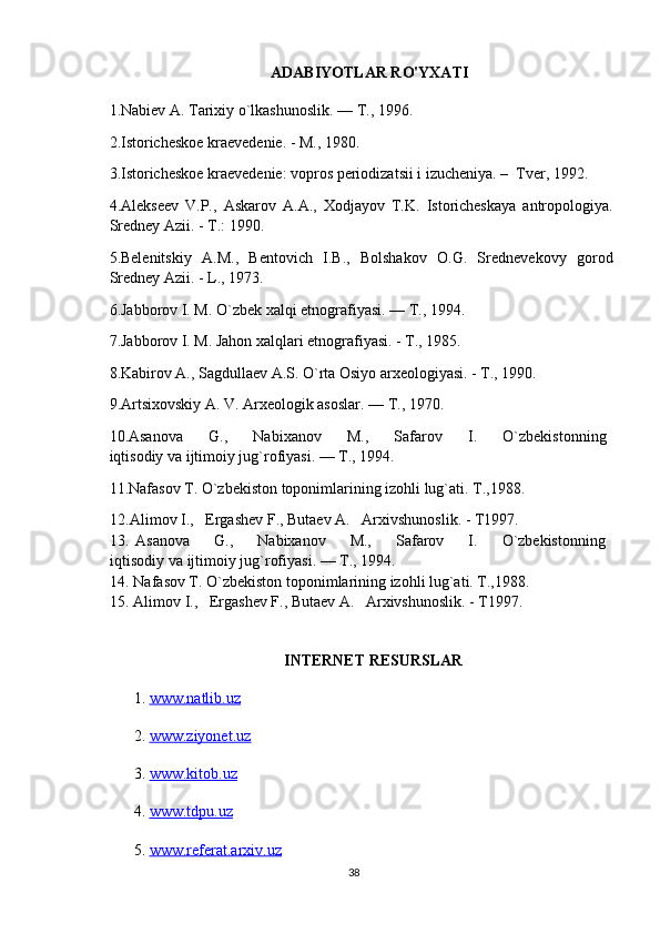 ADABIYOTLAR RO'YXATI
1. Nabiev A. Tarixiy o`lkashunoslik. — T., 1996.
2.Istoricheskoe kraevedenie. - M., 1980.
3.Istoricheskoe kraevedenie: vopros periodizatsii i izucheniya. –  Tver, 1992. 
4.Alekseev   V.P.,   Askarov   A.A.,   Xodjayov   T.K.   Istoricheskaya   antropologiya.
Sredney Azii. - T.: 1990.
5.Belenitskiy   A.M.,   Bentovich   I.B.,   Bolshakov   O.G.   Srednevekovy   gorod
Sredney Azii. - L., 1973.
6. Jabborov I. M. O`zbek xalqi etnografiyasi. — T., 1994.
7. Jabborov I. M. Jahon xalqlari etnografiyasi. - T., 1985. 
8.Kabirov A., Sagdullaev A.S. O`rta Osiyo arxeologiyasi. - T., 1990.
9. Artsixovskiy A. V. Arxeologik asoslar. — T., 1970.
10. Asanova         G.,         Nabixanov         M.,         Safarov         I.         O`zbekistonning  
iqtisodiy va ijtimoiy jug`rofiyasi. — T., 1994.
11. Nafasov T. O`zbekiston toponimlarining izohli lug`ati. T.,1988.
12.Alimov I.,   Ergashev F., Butaev A.   Arxivshunoslik. - T1997.
13.   Asanova         G.,         Nabixanov         M.,         Safarov         I.         O`zbekistonning  
iqtisodiy va ijtimoiy jug`rofiyasi. — T., 1994.
14. Nafasov T. O`zbekiston toponimlarining izohli lug`ati. T.,1988.
15. Alimov I.,   Ergashev F., Butaev A.   Arxivshunoslik. - T1997.
INTERNET RESURSLAR
1.  www.natlib.uz  
2.  www.ziyonet.uz   
3.  www.kitob.uz
4.  www.tdpu.uz
5.  www.referat.arxiv.uz
38 