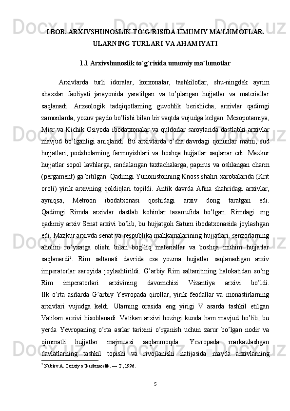 I BOB. ARXIVSHUNOSLIK TO'G'RISIDA UMUMIY MA'LUMOTLAR.
ULARNING TURLARI VA AHAMIYATI 
1.1  Arxivshunoslik to`g`risida umumiy ma`lumotlar
Arxivlarda   turli   idoralar,   korxonalar,   tashkilotlar,   shu-ningdek   ayrim
shaxslar   faoliyati   jarayonida   yaratilgan   va   to’plangan   hujjatlar   va   materiallar
saqlanadi.   Arxeologik   tadqiqotlarning   guvohlik   berishicha,   arxivlar   qadimgi
zamonlarda, yozuv paydo bo’lishi bilan bir vaqtda vujudga kelgan. Mesopotamiya,
Misr   va  Kichik   Osiyoda   ibodatxonalar   va  quldorlar   saroylarida  dastlabki   arxivlar
mavjud   bo’lganligi   aniqlandi.   Bu   arxivlarda   o’sha   davrdagi   qonunlar   matni ,   sud
hujjatlari,   podsholarning   farmoyishlari   va   boshqa   hujjatlar   saqlanar   edi.   Mazkur
hujjatlar   sopol   lavhlarga,   randalangan   taxtachalarga,   papirus   va   oshlangan   charm
(pergament) ga bitilgan.   Qadimgi Yunonistonning Knoss shahri xarobalarida (Krit
oroli)   yirik   arxivning   qoldiqlari   topildi.   Antik   davrda   Afina   shahridagi   arxivlar,
ayniqsa,   Metroon   ibodatxonasi   qoshidagi   arxiv   dong   taratgan   edi.
Qadimgi   Rimda   arxivlar   dastlab   kohinlar   tasarrufida   bo’lgan.   Rimdagi   eng
qadimiy arxiv Senat  arxivi  bo’lib, bu hujjatgoh Saturn ibodatxonasida joylashgan
edi. Mazkur arxivda senat va respublika mahkamalarining hujjatlari, senzorlarning
aholini   ro’yxatga   olishi   bilan   bog’liq   materiallar   va   boshqa   muhim   hujjatlar
saqlanardi 2
.   Rim   saltanati   davrida   esa   yozma   hujjatlar   saqlanadigan   arxiv
imperatorlar   saroyida   joylashtirildi.   G’arbiy   Rim   saltanitining   halokatidan   so’ng
Rim   imperatorlari   arxivining   davomchisi   Vizantiya   arxivi   bo’ldi.
Ilk   o’rta   asrlarda   G’arbiy   Yevropada   qirollar,   yirik   feodallar   va   monastirlarning
arxivlari   vujudga   keldi.   Ularning   orasida   eng   yirigi   V   asarda   tashkil   etilgan
Vatikan   arxivi   hisoblanadi.   Vatikan   arxivi   hozirgi   kunda   ham   mavjud   bo’lib,   bu
yerda   Yevropaning   o’rta   asrlar   tarixini   o’rganish   uchun   zarur   bo’lgan   nodir   va
qimmatli   hujjatlar   majmuasi   saqlanmoqda.   Yevropada   markazlashgan
davlatlarning   tashkil   topishi   va   rivojlanishi   natijasida   mayda   arxivlarning
2
  Nabiev A. Tarixiy o`lkashunoslik. — T., 1996.
5 