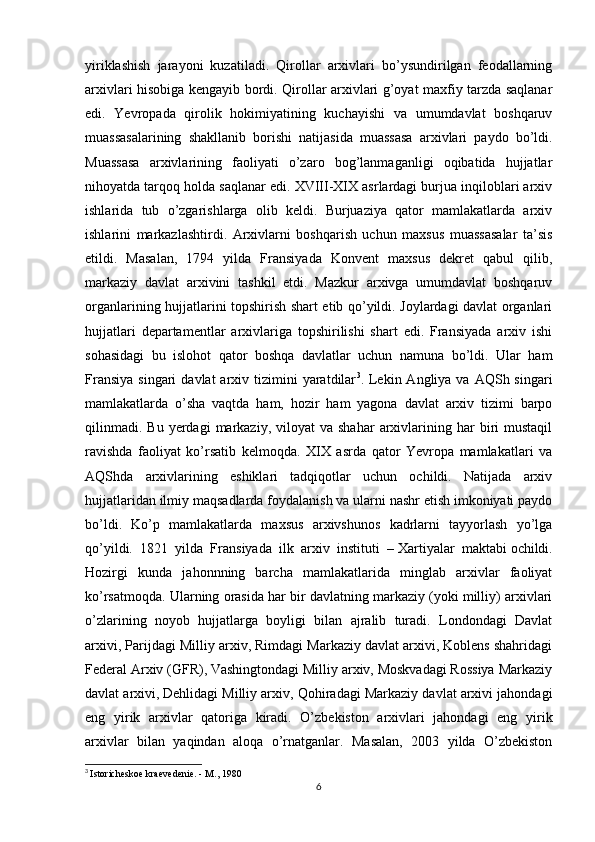 yiriklashish   jarayoni   kuzatiladi.   Qirollar   arxivlari   bo’ysundirilgan   feodallarning
arxivlari hisobiga kengayib bordi. Qirollar arxivlari g’oyat maxfiy tarzda saqlanar
edi.   Yevropada   qirolik   hokimiyatining   kuchayishi   va   umumdavlat   boshqaruv
muassasalarining   shakllanib   borishi   natijasida   muassasa   arxivlari   paydo   bo’ldi.
Muassasa   arxivlarining   faoliyati   o’zaro   bog’lanmaganligi   oqibatida   hujjatlar
nihoyatda tarqoq holda saqlanar edi. XVIII-XIX asrlardagi burjua inqiloblari arxiv
ishlarida   tub   o’zgarishlarga   olib   keldi.   Burjuaziya   qator   mamlakatlarda   arxiv
ishlarini   markazlashtirdi.   Arxivlarni   boshqarish   uchun   maxsus   muassasalar   ta’sis
etildi.   Masalan,   1794   yilda   Fransiyada   Konvent   maxsus   dekret   qabul   qilib,
markaziy   davlat   arxivini   tashkil   etdi.   Mazkur   arxivga   umumdavlat   boshqaruv
organlarining hujjatlarini topshirish shart etib qo’yildi. Joylardagi davlat organlari
hujjatlari   departamentlar   arxivlariga   topshirilishi   shart   edi.   Fransiyada   arxiv   ishi
sohasidagi   bu   islohot   qator   boshqa   davlatlar   uchun   namuna   bo’ldi.   Ular   ham
Fransiya  singari  davlat   arxiv  tizimini  yaratdilar 3
. Lekin Angliya  va  AQSh singari
mamlakatlarda   o’sha   vaqtda   ham,   hozir   ham   yagona   davlat   arxiv   tizimi   barpo
qilinmadi.   Bu  yerdagi   markaziy,   viloyat   va  shahar  arxivlarining  har  biri   mustaqil
ravishda   faoliyat   ko’rsatib   kelmoqda.   XIX   asrda   qator   Yevropa   mamlakatlari   va
AQShda   arxivlarining   eshiklari   tadqiqotlar   uchun   ochildi.   Natijada   arxiv
hujjatlaridan ilmiy maqsadlarda foydalanish va ularni nashr etish imkoniyati paydo
bo’ldi.   Ko’p   mamlakatlarda   maxsus   arxivshunos   kadrlarni   tayyorlash   yo’lga
qo’yildi.   1821   yilda   Fransiyada   ilk   arxiv   instituti   –   Xartiyalar   maktabi   ochildi.
Hozirgi   kunda   jahonnning   barcha   mamlakatlarida   minglab   arxivlar   faoliyat
ko’rsatmoqda. Ularning orasida har bir davlatning markaziy (yoki milliy) arxivlari
o’zlarining   noyob   hujjatlarga   boyligi   bilan   ajralib   turadi.   Londondagi   Davlat
arxivi, Parijdagi Milliy arxiv, Rimdagi Markaziy davlat arxivi, Koblens shahridagi
Federal Arxiv (GFR), Vashingtondagi Milliy arxiv, Moskvadagi Rossiya Markaziy
davlat arxivi,   Dehlidagi Milliy arxiv , Qohiradagi Markaziy davlat arxivi jahondagi
eng   yirik   arxivlar   qatoriga   kiradi.   O’zbekiston   arxivlari   jahondagi   eng   yirik
arxivlar   bilan   yaqindan   aloqa   o’rnatganlar.   Masalan,   2003   yilda   O’zbekiston
3
  Istoricheskoe kraevedenie. - M., 1980
6 