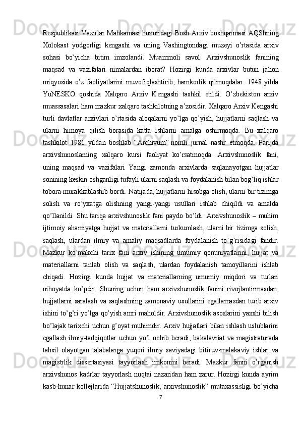 Respublikasi  Vazirlar Mahkamasi  huzuridagi Bosh Arxiv boshqarmasi  AQShning
Xolokast   yodgorligi   kengashi   va   uning   Vashingtondagi   muzeyi   o’rtasida   arxiv
sohasi   bo’yicha   bitim   imzolandi.   Muammoli   savol:   Arxivshunoslik   fanining
maqsad   va   vazifalari   nimalardan   iborat?   Hozirgi   kunda   arxivlar   butun   jahon
miqyosida   o’z   faoliyatlarini   muvofiqlashtirib,   hamkorlik   qilmoqdalar.   1948   yilda
YuNESKO   qoshida   Xalqaro   Arxiv   Kengashi   tashkil   etildi.   O’zbekiston   arxiv
muassasalari ham mazkur xalqaro tashkilotning a’zosidir. Xalqaro Arxiv Kengashi
turli   davlatlar   arxivlari   o’rtasida   aloqalarni   yo’lga   qo’yish,   hujjatlarni   saqlash   va
ularni   himoya   qilish   borasida   katta   ishlarni   amalga   oshirmoqda.   Bu   xalqaro
tashkilot   1981   yildan   boshlab   “Archivum”   nomli   jurnal   nashr   etmoqda.   Parijda
arxivshunoslarning   xalqaro   kursi   faoliyat   ko’rsatmoqda.   Arxivshunoslik   fani,
uning   maqsad   va   vazifalari   Yangi   zamonda   arxivlarda   saqlanayotgan   hujjatlar
sonining keskin oshganligi tufayli ularni saqlash va foydalanish bilan bog’liq ishlar
tobora murakkablashib bordi. Natijada, hujjatlarni hisobga olish, ularni bir tizimga
solish   va   ro’yxatga   olishning   yangi-yangi   usullari   ishlab   chiqildi   va   amalda
qo’llanildi. Shu tariqa arxivshunoslik fani paydo bo’ldi. Arxivshunoslik – muhim
ijtimoiy   ahamiyatga   hujjat   va   materiallarni   turkumlash,   ularni   bir   tizimga   solish ,
saqlash,   ulardan   ilmiy   va   amaliy   maqsadlarda   foydalanish   to’g’risidagi   fandir.
Mazkur   ko’makchi   tarix   fani   arxiv   ishining   umumiy   qonuniyatlarini,   hujjat   va
materiallarni   tanlab   olish   va   saqlash,   ulardan   foydalanish   tamoyillarini   ishlab
chiqadi.   Hozirgi   kunda   hujjat   va   materiallarning   umumiy   miqdori   va   turlari
nihoyatda   ko’pdir.   Shuning   uchun   ham   arxivshunoslik   fanini   rivojlantirmasdan,
hujjatlarni  saralash  va  saqlashning   zamonaviy  usullarini   egallamasdan   turib  arxiv
ishini to’g’ri yo’lga qo’yish amri maholdir. Arxivshunoslik asoslarini yaxshi bilish
bo’lajak tarixchi uchun g’oyat muhimdir. Arxiv hujjatlari bilan ishlash uslublarini
egallash   ilmiy-tadqiqotlar   uchun   yo’l   ochib   beradi,   bakalavriat   va   magistraturada
tahsil   olayotgan   talabalarga   yuqori   ilmiy   saviyadagi   bitiruv-malakaviy   ishlar   va
magistrlik   dissertasiyasi   tayyorlash   imkonini   beradi.   Mazkur   fanni   o’rganish
arxivshunos   kadrlar   tayyorlash   nuqtai   nazaridan   ham   zarur.   Hozirgi   kunda   ayrim
kasb-hunar   kollejlarida   “Hujjatshunoslik,   arxivshunoslik”   mutaxassisligi   bo’yicha
7 