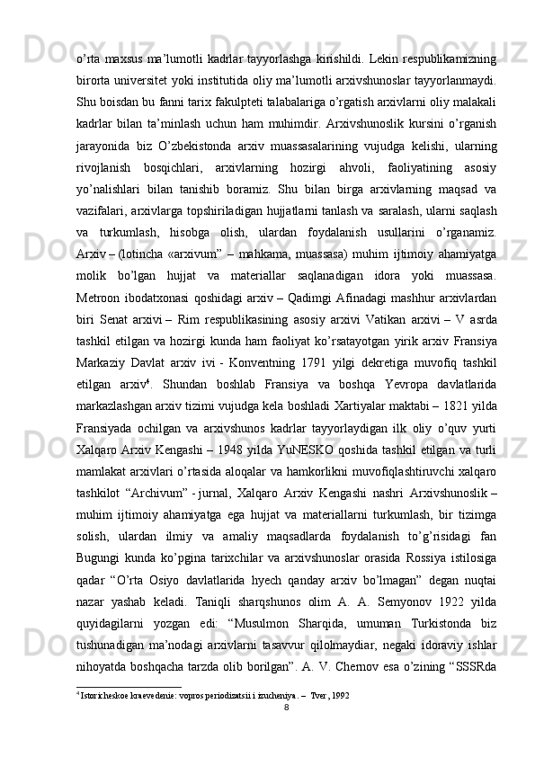 o’rta  maxsus  ma’lumotli  kadrlar   tayyorlashga  kirishildi.  Lekin  respublikamizning
birorta universitet yoki institutida oliy ma’lumotli arxivshunoslar tayyorlanmaydi.
Shu boisdan bu fanni tarix fakulpteti talabalariga o’rgatish arxivlarni oliy malakali
kadrlar   bilan   ta’minlash   uchun   ham   muhimdir.   Arxivshunoslik   kursini   o’rganish
jarayonida   biz   O’zbekistonda   arxiv   muassasalarining   vujudga   kelishi,   ularning
rivojlanish   bosqichlari,   arxivlarning   hozirgi   ahvoli,   faoliyatining   asosiy
yo’nalishlari   bilan   tanishib   boramiz.   Shu   bilan   birga   arxivlarning   maqsad   va
vazifalari, arxivlarga topshiriladigan hujjatlarni   tanlash va saralash , ularni saqlash
va   turkumlash,   hisobga   olish,   ulardan   foydalanish   usullarini   o’rganamiz.
Arxiv   –   (lotincha   «arxivum”   –   mahkama,   muassasa)   muhim   ijtimoiy   ahamiyatga
molik   bo’lgan   hujjat   va   materiallar   saqlanadigan   idora   yoki   muassasa.
Metroon   ibodatxonasi   qoshidagi   arxiv   –   Qadimgi   Afinadagi   mashhur   arxivlardan
biri   Senat   arxivi   –   Rim   respublikasining   asosiy   arxivi   Vatikan   arxivi   –   V   asrda
tashkil   etilgan   va   hozirgi   kunda   ham   faoliyat   ko’rsatayotgan   yirik   arxiv   Fransiya
Markaziy   Davlat   arxiv   ivi   -   Konventning   1791   yilgi   dekretiga   muvofiq   tashkil
etilgan   arxiv 4
.   Shundan   boshlab   Fransiya   va   boshqa   Yevropa   davlatlarida
markazlashgan arxiv tizimi vujudga kela boshladi   Xartiyalar maktabi   – 1821 yilda
Fransiyada   ochilgan   va   arxivshunos   kadrlar   tayyorlaydigan   ilk   oliy   o’quv   yurti
Xalqaro   Arxiv   Kengashi   –   1948   yilda   YuNESKO   qoshida   tashkil   etilgan   va   turli
mamlakat arxivlari  o’rtasida  aloqalar va hamkorlikni muvofiqlashtiruvchi  xalqaro
tashkilot   “ Archivum”   -   jurnal,   Xalqaro   Arxiv   Kengashi   nashri   Arxivshunoslik   –
muhim   ijtimoiy   ahamiyatga   ega   hujjat   va   materiallarni   turkumlash,   bir   tizimga
solish,   ulardan   ilmiy   va   amaliy   maqsadlarda   foydalanish   to’g’risidagi   fan
Bugungi   kunda   ko’pgina   tarixchilar   va   arxivshunoslar   orasida   Rossiya   istilosiga
qadar   “O’rta   Osiyo   davlatlarida   hyech   qanday   arxiv   bo’lmagan”   degan   nuqtai
nazar   yashab   keladi.   Taniqli   sharqshunos   olim   A.   A.   Semyonov   1922   yilda
quyidagilarni   yozgan   edi:   “Musulmon   Sharqida,   umuman   Turkistonda   biz
tushunadigan   ma’nodagi   arxivlarni   tasavvur   qilolmaydiar,   negaki   idoraviy   ishlar
nihoyatda boshqacha  tarzda olib borilgan”.  A. V. Chernov esa  o’zining “SSSRda
4
  Istoricheskoe kraevedenie: vopros periodizatsii i izucheniya. –  Tver, 1992
8 