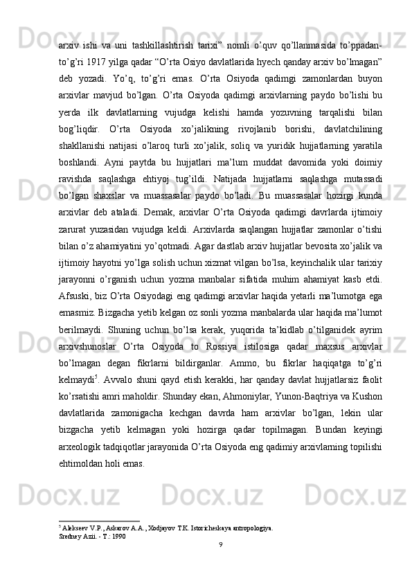 arxiv   ishi   va   uni   tashkillashtirish   tarixi”   nomli   o’quv   qo’llanmasida   to’ppadan-
to’g’ri 1917 yilga qadar “O’rta Osiyo davlatlarida hyech qanday arxiv bo’lmagan”
deb   yozadi.   Yo’q,   to’g’ri   emas.   O’rta   Osiyoda   qadimgi   zamonlardan   buyon
arxivlar   mavjud   bo’lgan.   O’rta   Osiyoda   qadimgi   arxivlarning   paydo   bo’lishi   bu
yerda   ilk   davlatlarning   vujudga   kelishi   hamda   yozuvning   tarqalishi   bilan
bog’liqdir.   O’rta   Osiyoda   xo’jalikning   rivojlanib   borishi,   davlatchilining
shakllanishi   natijasi   o’laroq   turli   xo’jalik,   soliq   va   yuridik   hujjatlarning   yaratila
boshlandi.   Ayni   paytda   bu   hujjatlari   ma’lum   muddat   davomida   yoki   doimiy
ravishda   saqlashga   ehtiyoj   tug’ildi.   Natijada   hujjatlarni   saqlashga   mutassadi
bo’lgan   shaxslar   va   muassasalar   paydo   bo’ladi.   Bu   muassasalar   hozirgi   kunda
arxivlar   deb   ataladi.   Demak,   arxivlar   O’rta   Osiyoda   qadimgi   davrlarda   ijtimoiy
zarurat   yuzasidan   vujudga   keldi.   Arxivlarda   saqlangan   hujjatlar   zamonlar   o’tishi
bilan o’z ahamiyatini yo’qotmadi. Agar dastlab arxiv hujjatlar bevosita xo’jalik va
ijtimoiy hayotni yo’lga solish uchun xizmat vilgan bo’lsa, keyinchalik ular tarixiy
jarayonni   o’rganish   uchun   yozma   manbalar   sifatida   muhim   ahamiyat   kasb   etdi.
Afsuski, biz O’rta Osiyodagi eng qadimgi arxivlar haqida yetarli ma’lumotga ega
emasmiz. Bizgacha yetib kelgan oz sonli yozma manbalarda ular haqida ma’lumot
berilmaydi.   Shuning   uchun   bo’lsa   kerak,   yuqorida   ta’kidlab   o’tilganidek   ayrim
arxivshunoslar   O’rta   Osiyoda   to   Rossiya   istilosiga   qadar   maxsus   arxivlar
bo’lmagan   degan   fikrlarni   bildirganlar.   Ammo,   bu   fikrlar   haqiqatga   to’g’ri
kelmaydi 5
.   Avvalo   shuni   qayd   etish   kerakki,   har   qanday   davlat   hujjatlarsiz   faolit
ko’rsatishi amri maholdir. Shunday ekan, Ahmoniylar, Yunon-Baqtriya va Kushon
davlatlarida   zamonigacha   kechgan   davrda   ham   arxivlar   bo’lgan,   lekin   ular
bizgacha   yetib   kelmagan   yoki   hozirga   qadar   topilmagan.   Bundan   keyingi
arxeologik tadqiqotlar jarayonida O’rta Osiyoda eng qadimiy arxivlarning topilishi
ehtimoldan holi emas. 
5
  Alekseev V.P., Askarov A.A., Xodjayov T.K. Istoricheskaya antropologiya.
Sredney Azii. - T.: 1990
9 