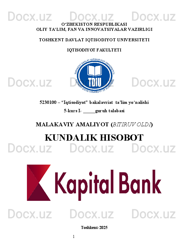 1O ʻ ZBEKISTON RESPUBLIKASI
OLIY TA’LIM,  FAN VA INNOVATSIYALAR  VAZIRLIGI
TOSHKENT  DAVLAT IQTISODIYOT UNIVERSITETI
IQTISODIYOT FAKULTETI
5230100 – “Iqtisodiyot” bakalavriat  ta’lim yo‘nalishi
5 -kurs I- _____guruh talabasi 
MALAKAVIY AMALIYOT  ( BITIRUV OLDI ) 
KUNDALIK HISOBOT
Toshkent - 2025 