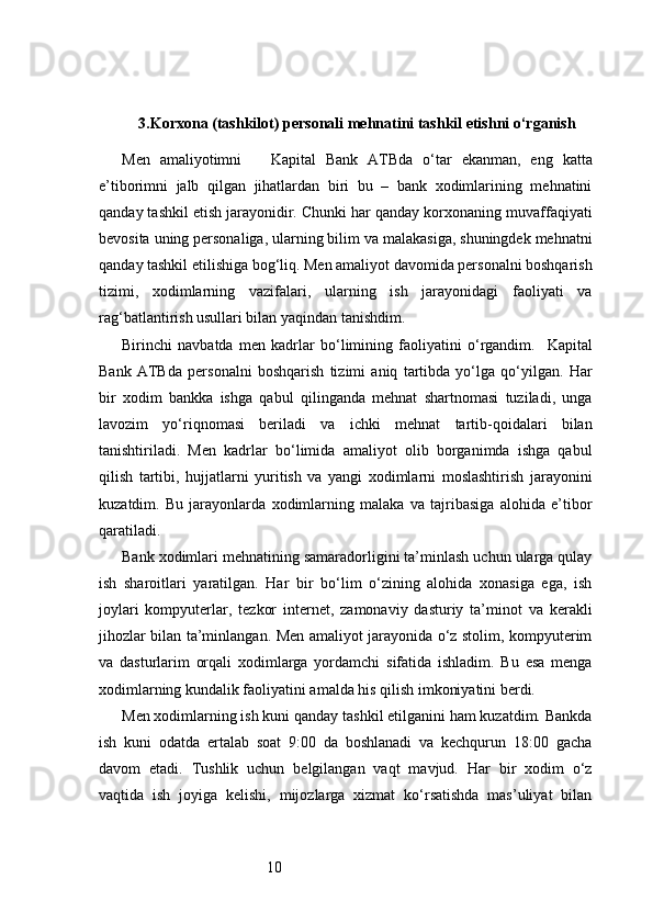 103. Korxona (tashkilot) personali mehnatini tashkil etishni o‘rganish
Men   amaliyotimni       Kapital   Bank   ATB da   o‘tar   ekanman,   eng   katta
e’tiborimni   jalb   qilgan   jihatlardan   biri   bu   –   bank   xodimlarining   mehnatini
qanday tashkil etish jarayonidir. Chunki har qanday korxonaning muvaffaqiyati
bevosita uning personaliga, ularning bilim va malakasiga, shuningdek mehnatni
qanday tashkil etilishiga bog‘liq. Men amaliyot davomida personalni boshqarish
tizimi,   xodimlarning   vazifalari,   ularning   ish   jarayonidagi   faoliyati   va
rag‘batlantirish usullari bilan yaqindan tanishdim.
Birinchi   navbatda   men   kadrlar   bo‘limining   faoliyatini   o‘rgandim.     Kapital
Bank   ATB da   personalni   boshqarish   tizimi   aniq   tartibda   yo‘lga   qo‘yilgan.   Har
bir   xodim   bankka   ishga   qabul   qilinganda   mehnat   shartnomasi   tuziladi,   unga
lavozim   yo‘riqnomasi   beriladi   va   ichki   mehnat   tartib-qoidalari   bilan
tanishtiriladi.   Men   kadrlar   bo‘limida   amaliyot   olib   borganimda   ishga   qabul
qilish   tartibi,   hujjatlarni   yuritish   va   yangi   xodimlarni   moslashtirish   jarayonini
kuzatdim.   Bu   jarayonlarda   xodimlarning   malaka   va   tajribasiga   alohida   e’tibor
qaratiladi.
Bank xodimlari mehnatining samaradorligini ta’minlash uchun ularga qulay
ish   sharoitlari   yaratilgan.   Har   bir   bo‘lim   o‘zining   alohida   xonasiga   ega,   ish
joylari   kompyuterlar,   tezkor   internet,   zamonaviy   dasturiy   ta’minot   va   kerakli
jihozlar bilan ta’minlangan. Men amaliyot jarayonida o‘z stolim, kompyuterim
va   dasturlarim   orqali   xodimlarga   yordamchi   sifatida   ishladim.   Bu   esa   menga
xodimlarning kundalik faoliyatini amalda his qilish imkoniyatini berdi.
Men xodimlarning ish kuni qanday tashkil etilganini ham kuzatdim. Bankda
ish   kuni   odatda   ertalab   soat   9:00   da   boshlanadi   va   kechqurun   18:00   gacha
davom   etadi.   Tushlik   uchun   belgilangan   vaqt   mavjud.   Har   bir   xodim   o‘z
vaqtida   ish   joyiga   kelishi,   mijozlarga   xizmat   ko‘rsatishda   mas’uliyat   bilan 