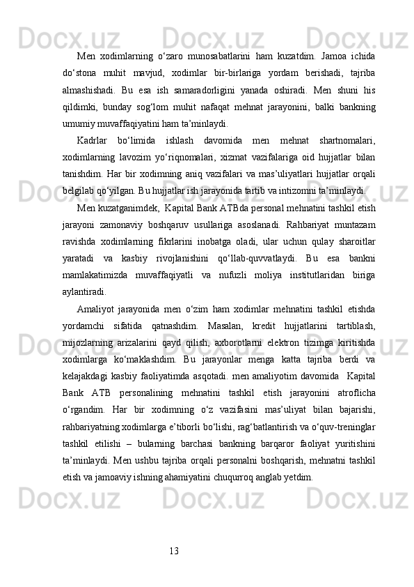 13Men   xodimlarning   o‘zaro   munosabatlarini   ham   kuzatdim.   Jamoa   ichida
do‘stona   muhit   mavjud,   xodimlar   bir-birlariga   yordam   berishadi,   tajriba
almashishadi.   Bu   esa   ish   samaradorligini   yanada   oshiradi.   Men   shuni   his
qildimki,   bunday   sog‘lom   muhit   nafaqat   mehnat   jarayonini,   balki   bankning
umumiy muvaffaqiyatini ham ta’minlaydi.
Kadrlar   bo‘limida   ishlash   davomida   men   mehnat   shartnomalari,
xodimlarning   lavozim   yo‘riqnomalari,   xizmat   vazifalariga   oid   hujjatlar   bilan
tanishdim.   Har   bir   xodimning   aniq   vazifalari   va   mas’uliyatlari   hujjatlar   orqali
belgilab qo‘yilgan. Bu hujjatlar ish jarayonida tartib va intizomni ta’minlaydi.
Men kuzatganimdek,   Kapital Bank  ATB da personal mehnatini tashkil etish
jarayoni   zamonaviy   boshqaruv   usullariga   asoslanadi.   Rahbariyat   muntazam
ravishda   xodimlarning   fikrlarini   inobatga   oladi,   ular   uchun   qulay   sharoitlar
yaratadi   va   kasbiy   rivojlanishini   qo‘llab-quvvatlaydi.   Bu   esa   bankni
mamlakatimizda   muvaffaqiyatli   va   nufuzli   moliya   institutlaridan   biriga
aylantiradi.
Amaliyot   jarayonida   men   o‘zim   ham   xodimlar   mehnatini   tashkil   etishda
yordamchi   sifatida   qatnashdim.   Masalan,   kredit   hujjatlarini   tartiblash,
mijozlarning   arizalarini   qayd   qilish,   axborotlarni   elektron   tizimga   kiritishda
xodimlarga   ko‘maklashdim.   Bu   jarayonlar   menga   katta   tajriba   berdi   va
kelajakdagi   kasbiy   faoliyatimda   asqotadi.   men   amaliyotim   davomida     Kapital
Bank   ATB   personalining   mehnatini   tashkil   etish   jarayonini   atroflicha
o‘rgandim.   Har   bir   xodimning   o‘z   vazifasini   mas’uliyat   bilan   bajarishi,
rahbariyatning xodimlarga e’tiborli bo‘lishi, rag‘batlantirish va o‘quv-treninglar
tashkil   etilishi   –   bularning   barchasi   bankning   barqaror   faoliyat   yuritishini
ta’minlaydi.   Men   ushbu   tajriba   orqali   personalni   boshqarish,   mehnatni   tashkil
etish va jamoaviy ishning ahamiyatini chuqurroq anglab yetdim. 