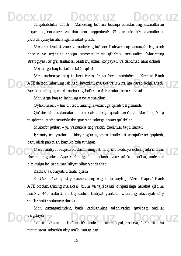15Raqobatchilar   tahlili   –   Marketing   bo‘limi   boshqa   banklarning   xizmatlarini
o‘rganadi,   narxlarni   va   shartlarni   taqqoslaydi.   Shu   asosda   o‘z   xizmatlarini
yanada qulaylashtirishga harakat qiladi.
Men amaliyot davomida marketing bo‘limi faoliyatining samaradorligi bank
obro‘si   va   mijozlar   soniga   bevosita   ta’sir   qilishini   tushundim.   Marketing
strategiyasi to‘g‘ri tanlansa, bank mijozlari ko‘payadi va daromad ham oshadi.
Mehnatga haq to‘lashni tahlil qilish
Men   mehnatga   haq   to‘lash   tizimi   bilan   ham   tanishdim.     Kapital   Bank
ATB da xodimlarning ish haqi lavozim, malaka va ish stajiga qarab belgilanadi.
Bundan tashqari, qo‘shimcha rag‘batlantirish tizimlari ham mavjud.
Mehnatga haq to‘lashning asosiy shakllari:
Oylik maosh – har bir xodimning lavozimiga qarab belgilanadi.
Qo‘shimcha   ustamalar   –   ish   natijalariga   qarab   beriladi.   Masalan,   ko‘p
miqdorda kredit rasmiylashtirgan xodimlarga bonus qo‘shiladi.
Mukofot pullari – yil yakunida eng yaxshi xodimlar taqdirlanadi.
Ijtimoiy imtiyozlar  – tibbiy sug‘urta, xizmat  safarlari xarajatlarini  qoplash,
dam olish paketlari ham ko‘zda tutilgan.
Men amaliyot vaqtida xodimlarning ish haqi motivatsiya uchun juda muhim
ekanini   angladim.   Agar   mehnatga   haq   to‘lash   tizimi   adolatli   bo‘lsa,   xodimlar
o‘z ishiga ko‘proq mas’uliyat bilan yondashadi.
Kadrlar salohiyatini tahlil qilish
Kadrlar   –   har   qanday   korxonaning   eng   katta   boyligi.   Men     Kapital   Bank
ATB   xodimlarining   malakasi,   bilim   va   tajribasini   o‘rganishga   harakat   qildim.
Bankda   440   nafardan   ortiq   xodim   faoliyat   yuritadi.   Ularning   aksariyati   oliy
ma’lumotli mutaxassislardir.
Men   kuzatganimdek,   bank   kadrlarining   salohiyatini   quyidagi   omillar
belgilaydi:
Ta’lim   darajasi   –   Ko‘pchilik   xodimlar   iqtisodiyot,   moliya,   bank   ishi   va
menejment sohasida oliy ma’lumotga ega. 
