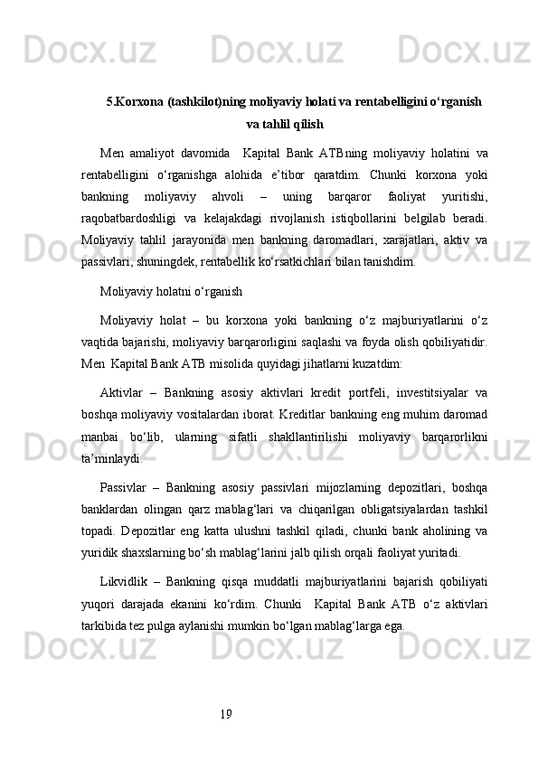 195. Korxona (tashkilot)ning moliyaviy holati va rentabelligini o‘rganish
va tahlil qilish
Men   amaliyot   davomida     Kapital   Bank   ATB ning   moliyaviy   holatini   va
rentabelligini   o‘rganishga   alohida   e’tibor   qaratdim.   Chunki   korxona   yoki
bankning   moliyaviy   ahvoli   –   uning   barqaror   faoliyat   yuritishi,
raqobatbardoshligi   va   kelajakdagi   rivojlanish   istiqbollarini   belgilab   beradi.
Moliyaviy   tahlil   jarayonida   men   bankning   daromadlari,   xarajatlari,   aktiv   va
passivlari, shuningdek, rentabellik ko‘rsatkichlari bilan tanishdim.
Moliyaviy holatni o‘rganish
Moliyaviy   holat   –   bu   korxona   yoki   bankning   o‘z   majburiyatlarini   o‘z
vaqtida bajarishi, moliyaviy barqarorligini saqlashi va foyda olish qobiliyatidir.
Men   Kapital Bank ATB  misolida quyidagi jihatlarni kuzatdim:
Aktivlar   –   Bankning   asosiy   aktivlari   kredit   portfeli,   investitsiyalar   va
boshqa moliyaviy vositalardan iborat. Kreditlar bankning eng muhim daromad
manbai   bo‘lib,   ularning   sifatli   shakllantirilishi   moliyaviy   barqarorlikni
ta’minlaydi.
Passivlar   –   Bankning   asosiy   passivlari   mijozlarning   depozitlari,   boshqa
banklardan   olingan   qarz   mablag‘lari   va   chiqarilgan   obligatsiyalardan   tashkil
topadi.   Depozitlar   eng   katta   ulushni   tashkil   qiladi,   chunki   bank   aholining   va
yuridik shaxslarning bo‘sh mablag‘larini jalb qilish orqali faoliyat yuritadi.
Likvidlik   –   Bankning   qisqa   muddatli   majburiyatlarini   bajarish   qobiliyati
yuqori   darajada   ekanini   ko‘rdim.   Chunki     Kapital   Bank   ATB   o‘z   aktivlari
tarkibida tez pulga aylanishi mumkin bo‘lgan mablag‘larga ega. 