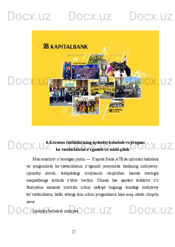 226. Korxona (tashkilot)ning iqtisodiy baholash va prognoz
ko‘rsatkichlarini o‘rganish va tahlil qilish
Men amaliyot o‘tayotgan joyim —   Kapital Bank ATB da iqtisodiy baholash
va   prognozlash   ko‘rsatkichlarini   o‘rganish   jarayonida   bankning   moliyaviy-
iqtisodiy   ahvoli,   kelajakdagi   rivojlanish   istiqbollari   hamda   strategik
maqsadlariga   alohida   e’tibor   berdim.   Chunki   har   qanday   tashkilot   o‘z
faoliyatini   samarali   yuritishi   uchun   nafaqat   bugungi   kundagi   moliyaviy
ko‘rsatkichlarni, balki ertangi kun uchun prognozlarni ham aniq ishlab chiqishi
zarur.
Iqtisodiy baholash mohiyati 