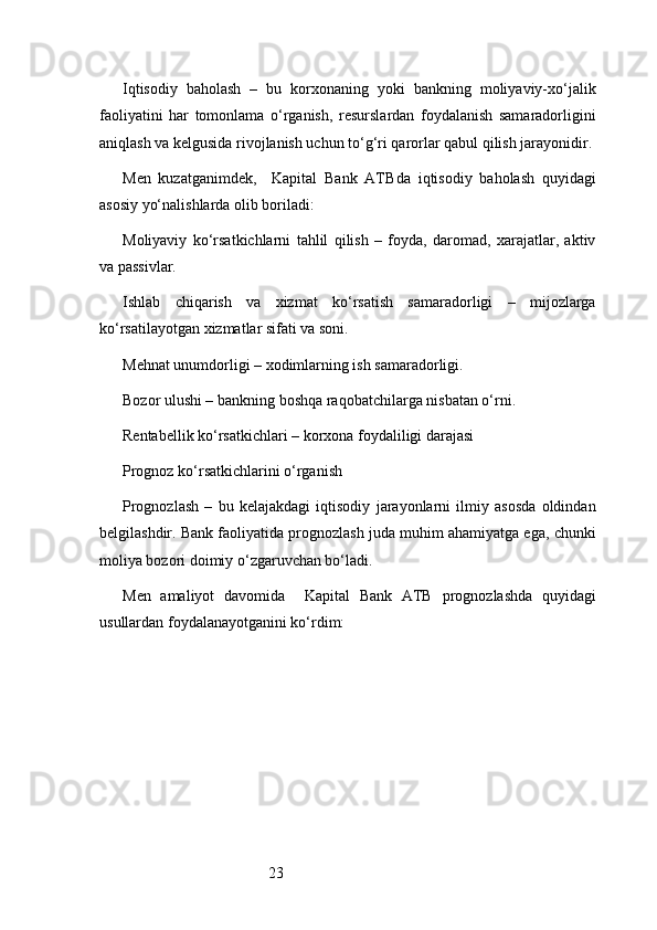 23Iqtisodiy   baholash   –   bu   korxonaning   yoki   bankning   moliyaviy-xo‘jalik
faoliyatini   har   tomonlama   o‘rganish,   resurslardan   foydalanish   samaradorligini
aniqlash va kelgusida rivojlanish uchun to‘g‘ri qarorlar qabul qilish jarayonidir.
Men   kuzatganimdek,     Kapital   Bank   ATB da   iqtisodiy   baholash   quyidagi
asosiy yo‘nalishlarda olib boriladi:
Moliyaviy   ko‘rsatkichlarni   tahlil   qilish   –   foyda,   daromad,   xarajatlar,   aktiv
va passivlar.
Ishlab   chiqarish   va   xizmat   ko‘rsatish   samaradorligi   –   mijozlarga
ko‘rsatilayotgan xizmatlar sifati va soni.
Mehnat unumdorligi – xodimlarning ish samaradorligi.
Bozor ulushi – bankning boshqa raqobatchilarga nisbatan o‘rni.
Rentabellik ko‘rsatkichlari – korxona foydaliligi darajasi
Prognoz ko‘rsatkichlarini o‘rganish
Prognozlash   –   bu   kelajakdagi   iqtisodiy   jarayonlarni   ilmiy   asosda   oldindan
belgilashdir. Bank faoliyatida prognozlash juda muhim ahamiyatga ega, chunki
moliya bozori doimiy o‘zgaruvchan bo‘ladi.
Men   amaliyot   davomida     Kapital   Bank   ATB   prognozlashda   quyidagi
usullardan foydalanayotganini ko‘rdim: 