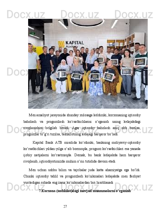 27Men amaliyot jarayonida shunday xulosaga keldimki, korxonaning iqtisodiy
baholash   va   prognozlash   ko‘rsatkichlarini   o‘rganish   uning   kelajakdagi
rivojlanishini   belgilab   beradi.   Agar   iqtisodiy   baholash   aniq   olib   borilsa,
prognozlar to‘g‘ri tuzilsa, tashkilotning kelajagi barqaror bo‘ladi.
    Kapital   Bank   ATB   misolida   ko‘rdimki,   bankning   moliyaviy-iqtisodiy
ko‘rsatkichlari yildan-yilga o‘sib bormoqda, prognoz ko‘rsatkichlari esa yanada
ijobiy   natijalarni   ko‘rsatmoqda.   Demak,   bu   bank   kelajakda   ham   barqaror
rivojlanib, iqtisodiyotimizda muhim o‘rin tutishda davom etadi.
Men   uchun   ushbu   bilim   va   tajribalar   juda   katta   ahamiyatga   ega   bo‘ldi.
Chunki   iqtisodiy   tahlil   va   prognozlash   ko‘nikmalari   kelajakda   men   faoliyat
yuritadigan sohada eng zarur ko‘nikmalardan biri hisoblanadi
7. Korxona (tashkilot)dagi mavjud muammolarni o‘rganish 