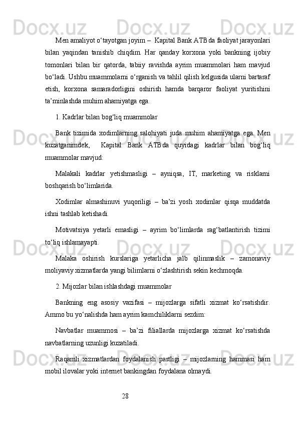 28Men amaliyot o‘tayotgan joyim –   Kapital Bank ATB da faoliyat jarayonlari
bilan   yaqindan   tanishib   chiqdim.   Har   qanday   korxona   yoki   bankning   ijobiy
tomonlari   bilan   bir   qatorda,   tabiiy   ravishda   ayrim   muammolari   ham   mavjud
bo‘ladi. Ushbu muammolarni o‘rganish va tahlil qilish kelgusida ularni bartaraf
etish,   korxona   samaradorligini   oshirish   hamda   barqaror   faoliyat   yuritishini
ta’minlashda muhim ahamiyatga ega.
1. Kadrlar bilan bog‘liq muammolar
Bank   tizimida   xodimlarning   salohiyati   juda   muhim   ahamiyatga   ega.   Men
kuzatganimdek,     Kapital   Bank   ATB da   quyidagi   kadrlar   bilan   bog‘liq
muammolar mavjud:
Malakali   kadrlar   yetishmasligi   –   ayniqsa,   IT,   marketing   va   risklarni
boshqarish bo‘limlarida.
Xodimlar   almashinuvi   yuqoriligi   –   ba’zi   yosh   xodimlar   qisqa   muddatda
ishni tashlab ketishadi.
Motivatsiya   yetarli   emasligi   –   ayrim   bo‘limlarda   rag‘batlantirish   tizimi
to‘liq ishlamayapti.
Malaka   oshirish   kurslariga   yetarlicha   jalb   qilinmaslik   –   zamonaviy
moliyaviy xizmatlarda yangi bilimlarni o‘zlashtirish sekin kechmoqda.
2. Mijozlar bilan ishlashdagi muammolar
Bankning   eng   asosiy   vazifasi   –   mijozlarga   sifatli   xizmat   ko‘rsatishdir.
Ammo bu yo‘nalishda ham ayrim kamchiliklarni sezdim:
Navbatlar   muammosi   –   ba’zi   filiallarda   mijozlarga   xizmat   ko‘rsatishda
navbatlarning uzunligi kuzatiladi.
Raqamli   xizmatlardan   foydalanish   pastligi   –   mijozlarning   hammasi   ham
mobil ilovalar yoki internet bankingdan foydalana olmaydi. 