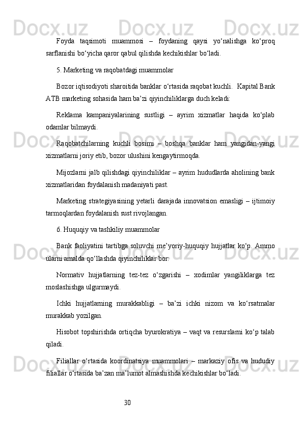 30Foyda   taqsimoti   muammosi   –   foydaning   qaysi   yo‘nalishga   ko‘proq
sarflanishi bo‘yicha qaror qabul qilishda kechikishlar bo‘ladi.
5. Marketing va raqobatdagi muammolar
Bozor iqtisodiyoti sharoitida banklar o‘rtasida raqobat kuchli.   Kapital Bank
ATB  marketing sohasida ham ba’zi qiyinchiliklarga duch keladi:
Reklama   kampaniyalarining   sustligi   –   ayrim   xizmatlar   haqida   ko‘plab
odamlar bilmaydi.
Raqobatchilarning   kuchli   bosimi   –   boshqa   banklar   ham   yangidan-yangi
xizmatlarni joriy etib, bozor ulushini kengaytirmoqda.
Mijozlarni jalb qilishdagi qiyinchiliklar – ayrim hududlarda aholining bank
xizmatlaridan foydalanish madaniyati past.
Marketing  strategiyasining  yetarli   darajada  innovatsion  emasligi  –  ijtimoiy
tarmoqlardan foydalanish sust rivojlangan.
6. Huquqiy va tashkiliy muammolar
Bank  faoliyatini   tartibga   soluvchi  me’yoriy-huquqiy  hujjatlar  ko‘p.  Ammo
ularni amalda qo‘llashda qiyinchiliklar bor:
Normativ   hujjatlarning   tez-tez   o‘zgarishi   –   xodimlar   yangiliklarga   tez
moslashishga ulgurmaydi.
Ichki   hujjatlarning   murakkabligi   –   ba’zi   ichki   nizom   va   ko‘rsatmalar
murakkab yozilgan.
Hisobot topshirishda ortiqcha byurokratiya – vaqt va resurslarni ko‘p talab
qiladi.
Filiallar   o‘rtasida   koordinatsiya   muammolari   –   markaziy   ofis   va   hududiy
filiallar o‘rtasida ba’zan ma’lumot almashishda kechikishlar bo‘ladi. 