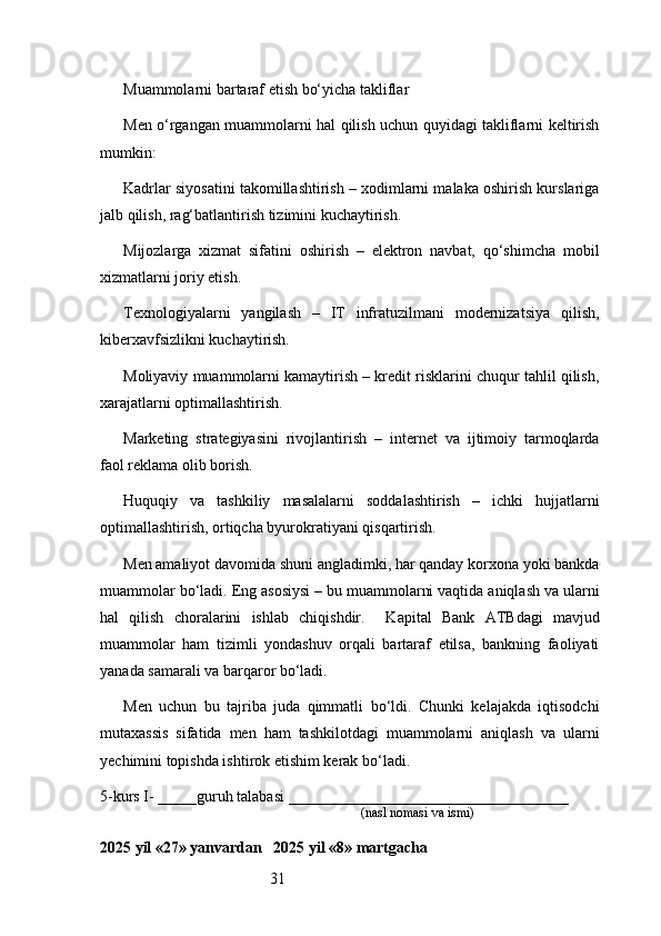 31Muammolarni bartaraf etish bo‘yicha takliflar
Men o‘rgangan muammolarni hal qilish uchun quyidagi takliflarni keltirish
mumkin:
Kadrlar siyosatini takomillashtirish – xodimlarni malaka oshirish kurslariga
jalb qilish, rag‘batlantirish tizimini kuchaytirish.
Mijozlarga   xizmat   sifatini   oshirish   –   elektron   navbat,   qo‘shimcha   mobil
xizmatlarni joriy etish.
Texnologiyalarni   yangilash   –   IT   infratuzilmani   modernizatsiya   qilish,
kiberxavfsizlikni kuchaytirish.
Moliyaviy muammolarni kamaytirish – kredit risklarini chuqur tahlil qilish,
xarajatlarni optimallashtirish.
Marketing   strategiyasini   rivojlantirish   –   internet   va   ijtimoiy   tarmoqlarda
faol reklama olib borish.
Huquqiy   va   tashkiliy   masalalarni   soddalashtirish   –   ichki   hujjatlarni
optimallashtirish, ortiqcha byurokratiyani qisqartirish.
Men amaliyot davomida shuni angladimki, har qanday korxona yoki bankda
muammolar bo‘ladi. Eng asosiysi – bu muammolarni vaqtida aniqlash va ularni
hal   qilish   choralarini   ishlab   chiqishdir.     Kapital   Bank   ATB dagi   mavjud
muammolar   ham   tizimli   yondashuv   orqali   bartaraf   etilsa,   bankning   faoliyati
yanada samarali va barqaror bo‘ladi.
Men   uchun   bu   tajriba   juda   qimmatli   bo‘ldi.   Chunki   kelajakda   iqtisodchi
mutaxassis   sifatida   men   ham   tashkilotdagi   muammolarni   aniqlash   va   ularni
yechimini topishda ishtirok etishim kerak bo‘ladi.
5-kurs I- _____guruh talabasi ____________________________________
                                                                               (nasl nomasi va ismi)                  
                     
2025 yil «27» yanvardan   2025 yil «8» martgacha 