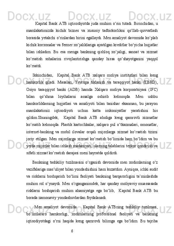 6   Kapital  Bank   ATB   iqtisodiyotda juda muhim  o‘rin tutadi. Birinchidan, u
mamlakatimizda   kichik   biznes   va   xususiy   tadbirkorlikni   qo‘llab-quvvatlash
borasida yetakchi o‘rinlardan birini egallaydi. Men amaliyot davomida ko‘plab
kichik korxonalar va fermer xo‘jaliklariga ajratilgan kreditlar bo‘yicha hujjatlar
bilan   ishladim.   Bu   esa   menga   bankning   qishloq   xo‘jaligi,   sanoat   va   xizmat
ko‘rsatish   sohalarini   rivojlantirishga   qanday   hissa   qo‘shayotganini   yaqqol
ko‘rsatdi.
Ikkinchidan,     Kapital   Bank   ATB   xalqaro   moliya   institutlari   bilan   keng
hamkorlik   qiladi.   Masalan,   Yevropa   tiklanish   va   taraqqiyot   banki   (EBRD),
Osiyo   taraqqiyot   banki   (ADB)   hamda   Xalqaro   moliya   korporatsiyasi   (IFC)
bilan   qo‘shma   loyihalarni   amalga   oshirib   kelmoqda.   Men   ushbu
hamkorliklarning   hujjatlari   va   amaliyoti   bilan   tanishar   ekanman,   bu   jarayon
mamlakatimiz   iqtisodiyoti   uchun   katta   imkoniyatlar   yaratishini   his
qildim.Shuningdek,     Kapital   Bank   ATB   aholiga   keng   qamrovli   xizmatlar
ko‘rsatib   kelmoqda.   Plastik   kartochkalar,   xalqaro   pul   o‘tkazmalari,  omonatlar,
internet-banking   va   mobil   ilovalar   orqali   mijozlarga   xizmat   ko‘rsatish   tizimi
joriy   etilgan.   Men   mijozlarga   xizmat   ko‘rsatish   bo‘limida   ham   bo‘ldim   va   bu
yerda mijozlar bilan ishlash madaniyati, ularning talablarini tezkor qondirish va
sifatli xizmat ko‘rsatish darajasi meni hayratda qoldirdi.
Bankning   tashkiliy   tuzilmasini   o‘rganish   davomida   men   xodimlarning   o‘z
vazifalariga mas’uliyat bilan yondashishini ham kuzatdim. Ayniqsa, ichki audit
va   risklarni   boshqarish   bo‘limi   faoliyati   bankning   barqarorligini   ta’minlashda
muhim  rol  o‘ynaydi. Men o‘rganganimdek, har  qanday moliyaviy muassasada
risklarni   boshqarish   muhim   ahamiyatga   ega   bo‘lib,     Kapital   Bank   ATB   bu
borada zamonaviy yondashuvlardan foydalanadi.
  Men   amaliyot   davomida       Kapital   Bank   ATB ning   tashkiliy   tuzilmasi,
bo‘limlararo   hamkorligi,   xodimlarning   professional   faoliyati   va   bankning
iqtisodiyotdagi   o‘rni   haqida   keng   qamrovli   bilimga   ega   bo‘ldim.   Bu   tajriba 