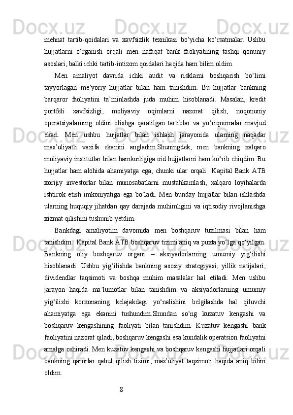 8mehnat   tartib-qoidalari   va   xavfsizlik   texnikasi   bo‘yicha   ko‘rsatmalar.   Ushbu
hujjatlarni   o‘rganish   orqali   men   nafaqat   bank   faoliyatining   tashqi   qonuniy
asoslari, balki ichki tartib-intizom qoidalari haqida ham bilim oldim.
Men   amaliyot   davrida   ichki   audit   va   risklarni   boshqarish   bo‘limi
tayyorlagan   me’yoriy   hujjatlar   bilan   ham   tanishdim.   Bu   hujjatlar   bankning
barqaror   faoliyatini   ta’minlashda   juda   muhim   hisoblanadi.   Masalan,   kredit
portfeli   xavfsizligi,   moliyaviy   oqimlarni   nazorat   qilish,   noqonuniy
operatsiyalarning   oldini   olishga   qaratilgan   tartiblar   va   yo‘riqnomalar   mavjud
ekan.   Men   ushbu   hujjatlar   bilan   ishlash   jarayonida   ularning   naqadar
mas’uliyatli   vazifa   ekanini   angladim.Shuningdek,   men   bankning   xalqaro
moliyaviy institutlar bilan hamkorligiga oid hujjatlarni ham ko‘rib chiqdim. Bu
hujjatlar   ham   alohida   ahamiyatga   ega,   chunki   ular   orqali     Kapital   Bank   ATB
xorijiy   investorlar   bilan   munosabatlarni   mustahkamlash,   xalqaro   loyihalarda
ishtirok   etish   imkoniyatiga   ega   bo‘ladi.   Men   bunday   hujjatlar   bilan   ishlashda
ularning  huquqiy  jihatdan  qay   darajada   muhimligini  va  iqtisodiy  rivojlanishga
xizmat qilishini tushunib yetdim.
Bankdagi   amaliyotim   davomida   men   boshqaruv   tuzilmasi   bilan   ham
tanishdim.   Kapital Bank  ATB  boshqaruv tizimi aniq va puxta yo‘lga qo‘yilgan.
Bankning   oliy   boshqaruv   organi   –   aksiyadorlarning   umumiy   yig‘ilishi
hisoblanadi.   Ushbu   yig‘ilishda   bankning   asosiy   strategiyasi,   yillik   natijalari,
dividendlar   taqsimoti   va   boshqa   muhim   masalalar   hal   etiladi.   Men   ushbu
jarayon   haqida   ma’lumotlar   bilan   tanishdim   va   aksiyadorlarning   umumiy
yig‘ilishi   korxonaning   kelajakdagi   yo‘nalishini   belgilashda   hal   qiluvchi
ahamiyatga   ega   ekanini   tushundim.Shundan   so‘ng   kuzatuv   kengashi   va
boshqaruv   kengashining   faoliyati   bilan   tanishdim.   Kuzatuv   kengashi   bank
faoliyatini nazorat qiladi, boshqaruv kengashi esa kundalik operatsion faoliyatni
amalga oshiradi. Men kuzatuv kengashi va boshqaruv kengashi hujjatlari orqali
bankning   qarorlar   qabul   qilish   tizimi,   mas’uliyat   taqsimoti   haqida   aniq   bilim
oldim. 