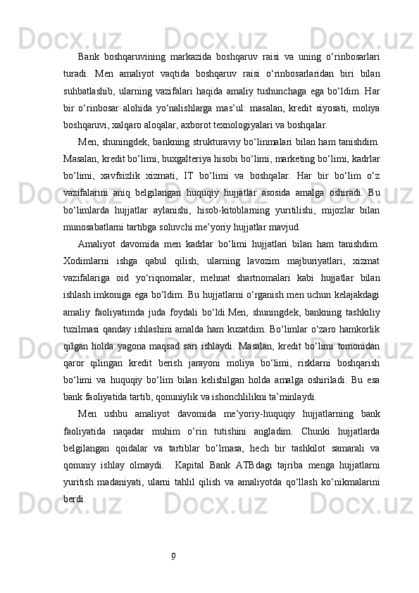 9Bank   boshqaruvining   markazida   boshqaruv   raisi   va   uning   o‘rinbosarlari
turadi.   Men   amaliyot   vaqtida   boshqaruv   raisi   o‘rinbosarlaridan   biri   bilan
suhbatlashib,   ularning   vazifalari   haqida   amaliy   tushunchaga   ega   bo‘ldim.   Har
bir   o‘rinbosar   alohida   yo‘nalishlarga   mas’ul:   masalan,   kredit   siyosati,   moliya
boshqaruvi, xalqaro aloqalar, axborot texnologiyalari va boshqalar.
Men, shuningdek, bankning strukturaviy bo‘linmalari bilan ham tanishdim.
Masalan, kredit bo‘limi, buxgalteriya hisobi bo‘limi, marketing bo‘limi, kadrlar
bo‘limi,   xavfsizlik   xizmati,   IT   bo‘limi   va   boshqalar.   Har   bir   bo‘lim   o‘z
vazifalarini   aniq   belgilangan   huquqiy   hujjatlar   asosida   amalga   oshiradi.   Bu
bo‘limlarda   hujjatlar   aylanishi,   hisob-kitoblarning   yuritilishi,   mijozlar   bilan
munosabatlarni tartibga soluvchi me’yoriy hujjatlar mavjud.
Amaliyot   davomida   men   kadrlar   bo‘limi   hujjatlari   bilan   ham   tanishdim.
Xodimlarni   ishga   qabul   qilish,   ularning   lavozim   majburiyatlari,   xizmat
vazifalariga   oid   yo‘riqnomalar,   mehnat   shartnomalari   kabi   hujjatlar   bilan
ishlash imkoniga ega bo‘ldim. Bu hujjatlarni o‘rganish men uchun kelajakdagi
amaliy   faoliyatimda   juda   foydali   bo‘ldi.Men,   shuningdek,   bankning   tashkiliy
tuzilmasi qanday ishlashini amalda ham kuzatdim. Bo‘limlar o‘zaro hamkorlik
qilgan   holda   yagona   maqsad   sari   ishlaydi.   Masalan,   kredit   bo‘limi   tomonidan
qaror   qilingan   kredit   berish   jarayoni   moliya   bo‘limi,   risklarni   boshqarish
bo‘limi   va   huquqiy   bo‘lim   bilan   kelishilgan   holda   amalga   oshiriladi.   Bu   esa
bank faoliyatida tartib, qonuniylik va ishonchlilikni ta’minlaydi.
Men   ushbu   amaliyot   davomida   me’yoriy-huquqiy   hujjatlarning   bank
faoliyatida   naqadar   muhim   o‘rin   tutishini   angladim.   Chunki   hujjatlarda
belgilangan   qoidalar   va   tartiblar   bo‘lmasa,   hech   bir   tashkilot   samarali   va
qonuniy   ishlay   olmaydi.     Kapital   Bank   ATB dagi   tajriba   menga   hujjatlarni
yuritish   madaniyati,   ularni   tahlil   qilish   va   amaliyotda   qo‘llash   ko‘nikmalarini
berdi. 