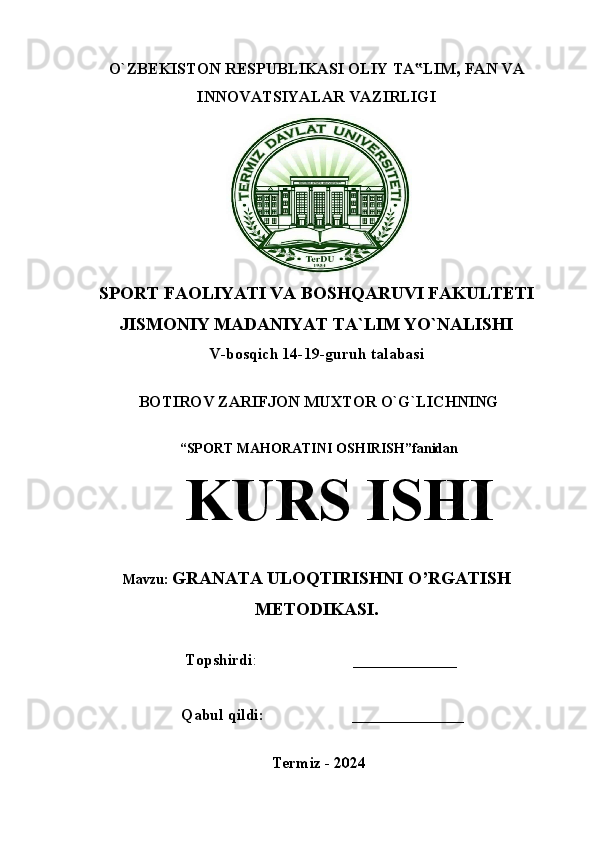 O`ZBEKISTON RESPUBLIKASI OLIY TA LIM‟ ,  FAN VA
INNOVATSIYALAR VAZIRLIGI
SPORT FAOLIYATI VA BOSHQARUVI FAKULTETI
JISMONIY MADANIYAT TA`LIM YO`NALISHI 
V-bosqich 14-19-guruh talabasi
BOTIROV ZARIFJON MUXTOR O`G`LICHNING
“SPORT MAHORATINI OSHIRISH”fanidan
KURS ISHI
Mavzu:  GRANATA ULOQTIRISHNI O’RGATISH
METODIKASI.
                          Topshirdi :                         _____________
                        Qabul qildi:                      ______________
Termiz - 2024 