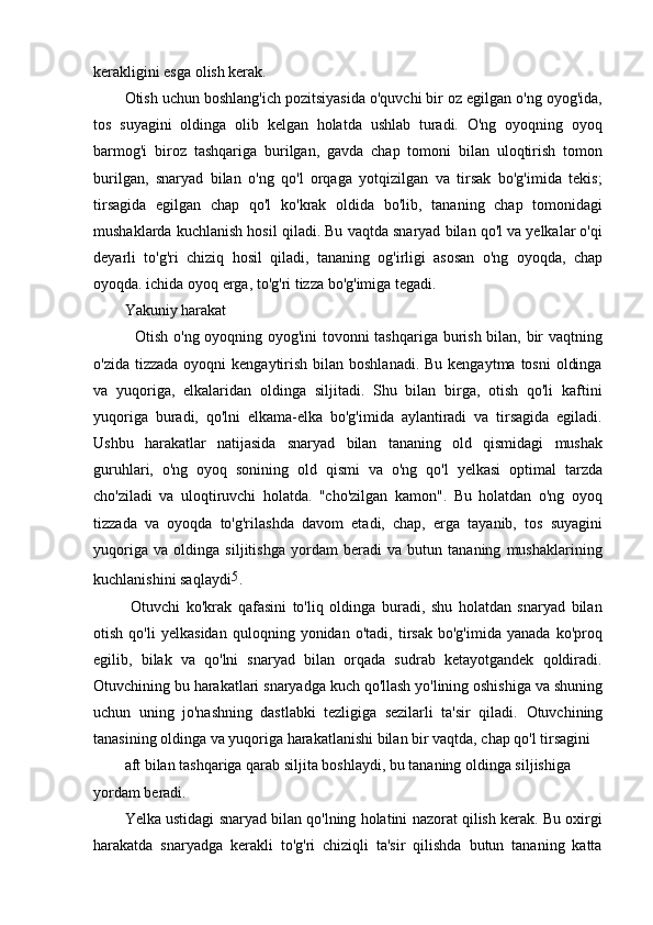 kerakligini esga olish kerak.
Otish uchun boshlang'ich pozitsiyasida o'quvchi bir oz egilgan o'ng oyog'ida,
tos   suyagini   oldinga   olib   kelgan   holatda   ushlab   turadi.   O'ng   oyoqning   oyoq
barmog'i   biroz   tashqariga   burilgan,   gavda   chap   tomoni   bilan   uloqtirish   tomon
burilgan,   snaryad   bilan   o'ng   qo'l   orqaga   yotqizilgan   va   tirsak   bo'g'imida   tekis;
tirsagida   egilgan   chap   qo'l   ko'krak   oldida   bo'lib,   tananing   chap   tomonidagi
mushaklarda kuchlanish hosil qiladi. Bu vaqtda snaryad bilan qo'l va yelkalar o'qi
deyarli   to'g'ri   chiziq   hosil   qiladi,   tananing   og'irligi   asosan   o'ng   oyoqda,   chap
oyoqda. ichida oyoq erga, to'g'ri tizza bo'g'imiga tegadi.
Yakuniy harakat
   Otish o'ng oyoqning oyog'ini tovonni tashqariga burish bilan, bir vaqtning
o'zida tizzada  oyoqni  kengaytirish  bilan boshlanadi.  Bu kengaytma tosni  oldinga
va   yuqoriga,   elkalaridan   oldinga   siljitadi.   Shu   bilan   birga,   otish   qo'li   kaftini
yuqoriga   buradi,   qo'lni   elkama-elka   bo'g'imida   aylantiradi   va   tirsagida   egiladi.
Ushbu   harakatlar   natijasida   snaryad   bilan   tananing   old   qismidagi   mushak
guruhlari,   o'ng   oyoq   sonining   old   qismi   va   o'ng   qo'l   yelkasi   optimal   tarzda
cho'ziladi   va   uloqtiruvchi   holatda.   "cho'zilgan   kamon".   Bu   holatdan   o'ng   oyoq
tizzada   va   oyoqda   to'g'rilashda   davom   etadi,   chap,   erga   tayanib,   tos   suyagini
yuqoriga   va   oldinga   siljitishga   yordam   beradi   va   butun   tananing   mushaklarining
kuchlanishini saqlaydi 5
.
  Otuvchi   ko'krak   qafasini   to'liq   oldinga   buradi,   shu   holatdan   snaryad   bilan
otish   qo'li   yelkasidan   quloqning   yonidan   o'tadi,   tirsak   bo'g'imida   yanada   ko'proq
egilib,   bilak   va   qo'lni   snaryad   bilan   orqada   sudrab   ketayotgandek   qoldiradi.
Otuvchining bu harakatlari snaryadga kuch qo'llash yo'lining oshishiga va shuning
uchun   uning   jo'nashning   dastlabki   tezligiga   sezilarli   ta'sir   qiladi.   Otuvchining
tanasining oldinga va yuqoriga harakatlanishi bilan bir vaqtda, chap qo'l tirsagini
aft bilan tashqariga qarab siljita boshlaydi, bu tananing oldinga siljishiga 
yordam beradi.
Yelka ustidagi snaryad bilan qo'lning holatini nazorat qilish kerak. Bu oxirgi
harakatda   snaryadga   kerakli   to'g'ri   chiziqli   ta'sir   qilishda   butun   tananing   katta