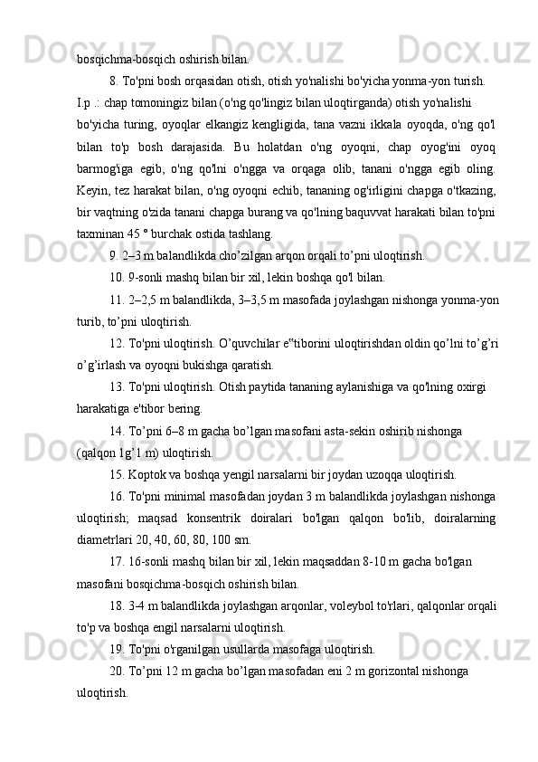 bosqichma-bosqich oshirish bilan.
8. To'pni bosh orqasidan otish, otish yo'nalishi bo'yicha yonma-yon turish.
I.p .: chap tomoningiz bilan (o'ng qo'lingiz bilan uloqtirganda) otish yo'nalishi
bo'yicha   turing,   oyoqlar   elkangiz   kengligida,  tana   vazni   ikkala  oyoqda,   o'ng   qo'l
bilan   to'p   bosh   darajasida.   Bu   holatdan   o'ng   oyoqni,   chap   oyog'ini   oyoq
barmog'iga   egib,   o'ng   qo'lni   o'ngga   va   orqaga   olib,   tanani   o'ngga   egib   oling.
Keyin, tez harakat bilan, o'ng oyoqni echib, tananing og'irligini chapga o'tkazing,
bir vaqtning o'zida tanani chapga burang va qo'lning baquvvat harakati bilan to'pni
taxminan 45 ° burchak ostida tashlang.
9. 2–3 m balandlikda cho’zilgan arqon orqali to’pni uloqtirish.
10. 9-sonli mashq bilan bir xil, lekin boshqa qo'l bilan.
11. 2–2,5 m balandlikda, 3–3,5 m masofada joylashgan nishonga yonma-yon
turib, to’pni uloqtirish.
12. To'pni uloqtirish. O’quvchilar e tiborini uloqtirishdan oldin qo’lni to’g’ri‟
o’g’irlash va oyoqni bukishga qaratish.
13. To'pni uloqtirish. Otish paytida tananing aylanishiga va qo'lning oxirgi
harakatiga e'tibor bering.
14. To’pni 6–8 m gacha bo’lgan masofani asta-sekin oshirib nishonga
(qalqon 1g’1 m) uloqtirish.
15. Koptok va boshqa yengil narsalarni bir joydan uzoqqa uloqtirish.
16. To'pni minimal masofadan joydan 3 m balandlikda joylashgan nishonga
uloqtirish;   maqsad   konsentrik   doiralari   bo'lgan   qalqon   bo'lib,   doiralarning
diametrlari 20, 40, 60, 80, 100 sm.
17. 16-sonli mashq bilan bir xil, lekin maqsaddan 8-10 m gacha bo'lgan 
masofani bosqichma-bosqich oshirish bilan.
18. 3-4 m balandlikda joylashgan arqonlar, voleybol to'rlari, qalqonlar orqali
to'p va boshqa engil narsalarni uloqtirish.
19. To'pni o'rganilgan usullarda masofaga uloqtirish.
20. To’pni 12 m gacha bo’lgan masofadan eni 2 m gorizontal nishonga
uloqtirish. 