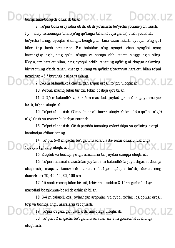 bosqichma-bosqich oshirish bilan.
8. To'pni bosh orqasidan otish, otish yo'nalishi bo'yicha yonma-yon turish.
I.p .: chap tomoningiz bilan (o'ng qo'lingiz bilan uloqtirganda) otish yo'nalishi
bo'yicha   turing,   oyoqlar   elkangiz   kengligida,  tana   vazni   ikkala  oyoqda,   o'ng   qo'l
bilan   to'p   bosh   darajasida.   Bu   holatdan   o'ng   oyoqni,   chap   oyog'ini   oyoq
barmog'iga   egib,   o'ng   qo'lni   o'ngga   va   orqaga   olib,   tanani   o'ngga   egib   oling.
Keyin, tez harakat bilan, o'ng oyoqni echib, tananing og'irligini chapga o'tkazing,
bir vaqtning o'zida tanani chapga burang va qo'lning baquvvat harakati bilan to'pni
taxminan 45 ° burchak ostida tashlang.
9. 2–3 m balandlikda cho’zilgan arqon orqali to’pni uloqtirish.
10. 9-sonli mashq bilan bir xil, lekin boshqa qo'l bilan.
11. 2–2,5 m balandlikda, 3–3,5 m masofada joylashgan nishonga yonma-yon
turib, to’pni uloqtirish.
12. To'pni uloqtirish. O’quvchilar e tiborini uloqtirishdan oldin qo’lni to’g’ri‟
o’g’irlash va oyoqni bukishga qaratish.
13. To'pni uloqtirish. Otish paytida tananing aylanishiga va qo'lning oxirgi
harakatiga e'tibor bering.
14. To’pni 6–8 m gacha bo’lgan masofani asta-sekin oshirib nishonga
(qalqon 1g’1 m) uloqtirish.
15. Koptok va boshqa yengil narsalarni bir joydan uzoqqa uloqtirish.
16. To'pni minimal masofadan joydan 3 m balandlikda joylashgan nishonga
uloqtirish;   maqsad   konsentrik   doiralari   bo'lgan   qalqon   bo'lib,   doiralarning
diametrlari 20, 40, 60, 80, 100 sm.
17. 16-sonli mashq bilan bir xil, lekin maqsaddan 8-10 m gacha bo'lgan 
masofani bosqichma-bosqich oshirish bilan.
18. 3-4 m balandlikda joylashgan arqonlar, voleybol to'rlari, qalqonlar orqali
to'p va boshqa engil narsalarni uloqtirish.
19. To'pni o'rganilgan usullarda masofaga uloqtirish.
20. To’pni 12 m gacha bo’lgan masofadan eni 2 m gorizontal nishonga
uloqtirish.