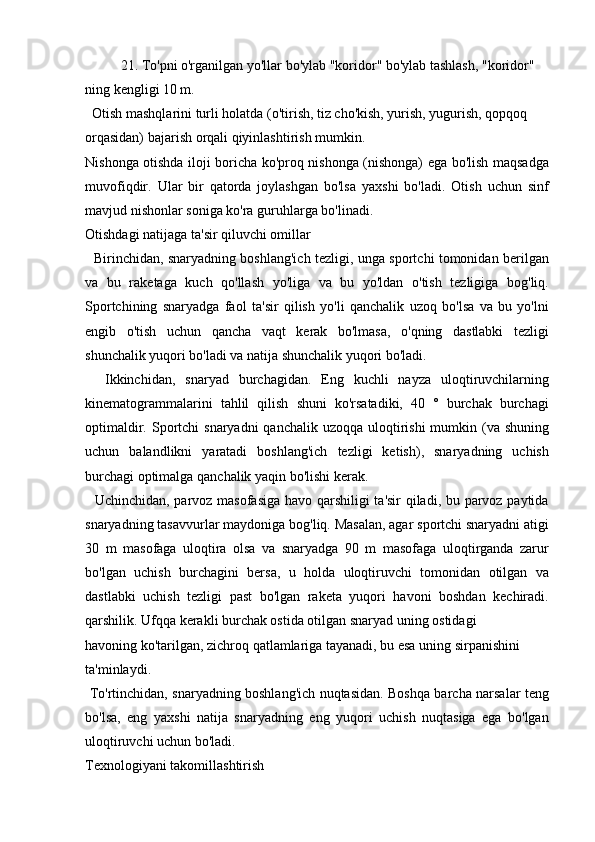 21. To'pni o'rganilgan yo'llar bo'ylab "koridor" bo'ylab tashlash, "koridor"
ning kengligi 10 m.
  Otish mashqlarini turli holatda (o'tirish, tiz cho'kish, yurish, yugurish, qopqoq 
orqasidan) bajarish orqali qiyinlashtirish mumkin.
Nishonga otishda iloji boricha ko'proq nishonga (nishonga) ega bo'lish maqsadga
muvofiqdir.   Ular   bir   qatorda   joylashgan   bo'lsa   yaxshi   bo'ladi.   Otish   uchun   sinf
mavjud nishonlar soniga ko'ra guruhlarga bo'linadi.
Otishdagi natijaga ta'sir qiluvchi omillar
   Birinchidan, snaryadning boshlang'ich tezligi, unga sportchi tomonidan berilgan
va   bu   raketaga   kuch   qo'llash   yo'liga   va   bu   yo'ldan   o'tish   tezligiga   bog'liq.
Sportchining   snaryadga   faol   ta'sir   qilish   yo'li   qanchalik   uzoq   bo'lsa   va   bu   yo'lni
engib   o'tish   uchun   qancha   vaqt   kerak   bo'lmasa,   o'qning   dastlabki   tezligi
shunchalik yuqori bo'ladi va natija shunchalik yuqori bo'ladi.
    Ikkinchidan,   snaryad   burchagidan.   Eng   kuchli   nayza   uloqtiruvchilarning
kinematogrammalarini   tahlil   qilish   shuni   ko'rsatadiki,   40   °   burchak   burchagi
optimaldir. Sportchi  snaryadni  qanchalik uzoqqa  uloqtirishi  mumkin (va shuning
uchun   balandlikni   yaratadi   boshlang'ich   tezligi   ketish),   snaryadning   uchish
burchagi optimalga qanchalik yaqin bo'lishi kerak.
   Uchinchidan, parvoz masofasiga havo qarshiligi ta'sir qiladi, bu parvoz paytida
snaryadning tasavvurlar maydoniga bog'liq. Masalan, agar sportchi snaryadni atigi
30   m   masofaga   uloqtira   olsa   va   snaryadga   90   m   masofaga   uloqtirganda   zarur
bo'lgan   uchish   burchagini   bersa,   u   holda   uloqtiruvchi   tomonidan   otilgan   va
dastlabki   uchish   tezligi   past   bo'lgan   raketa   yuqori   havoni   boshdan   kechiradi.
qarshilik. Ufqqa kerakli burchak ostida otilgan snaryad uning ostidagi
havoning ko'tarilgan, zichroq qatlamlariga tayanadi, bu esa uning sirpanishini 
ta'minlaydi.
  To'rtinchidan, snaryadning boshlang'ich nuqtasidan. Boshqa barcha narsalar teng
bo'lsa,   eng   yaxshi   natija   snaryadning   eng   yuqori   uchish   nuqtasiga   ega   bo'lgan
uloqtiruvchi uchun bo'ladi.
Texnologiyani takomillashtirish 