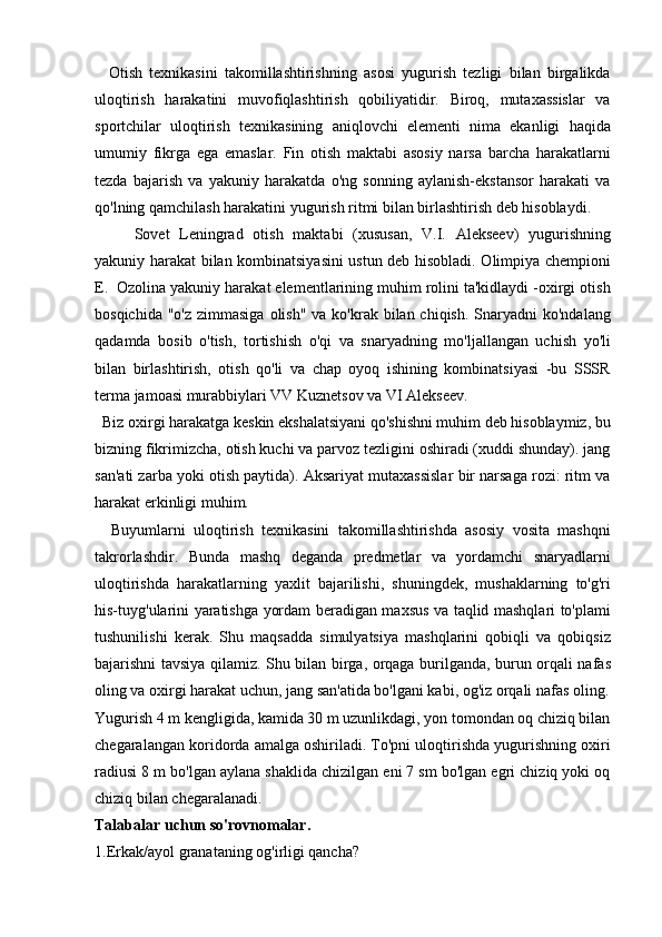     Otish   texnikasini   takomillashtirishning   asosi   yugurish   tezligi   bilan   birgalikda
uloqtirish   harakatini   muvofiqlashtirish   qobiliyatidir.   Biroq,   mutaxassislar   va
sportchilar   uloqtirish   texnikasining   aniqlovchi   elementi   nima   ekanligi   haqida
umumiy   fikrga   ega   emaslar.   Fin   otish   maktabi   asosiy   narsa   barcha   harakatlarni
tezda   bajarish   va   yakuniy   harakatda   o'ng   sonning   aylanish-ekstansor   harakati   va
qo'lning qamchilash harakatini yugurish ritmi bilan birlashtirish deb hisoblaydi.
Sovet   Leningrad   otish   maktabi   (xususan,   V.I.   Alekseev)   yugurishning
yakuniy harakat bilan kombinatsiyasini ustun deb hisobladi. Olimpiya chempioni
E.  Ozolina yakuniy harakat elementlarining muhim rolini ta'kidlaydi -oxirgi otish
bosqichida "o'z  zimmasiga  olish" va ko'krak bilan chiqish.  Snaryadni  ko'ndalang
qadamda   bosib   o'tish,   tortishish   o'qi   va   snaryadning   mo'ljallangan   uchish   yo'li
bilan   birlashtirish,   otish   qo'li   va   chap   oyoq   ishining   kombinatsiyasi   -bu   SSSR
terma jamoasi murabbiylari VV Kuznetsov va VI Alekseev.
  Biz oxirgi harakatga keskin ekshalatsiyani qo'shishni muhim deb hisoblaymiz, bu
bizning fikrimizcha, otish kuchi va parvoz tezligini oshiradi (xuddi shunday). jang
san'ati zarba yoki otish paytida). Aksariyat mutaxassislar bir narsaga rozi: ritm va
harakat erkinligi muhim.
    Buyumlarni   uloqtirish   texnikasini   takomillashtirishda   asosiy   vosita   mashqni
takrorlashdir.   Bunda   mashq   deganda   predmetlar   va   yordamchi   snaryadlarni
uloqtirishda   harakatlarning   yaxlit   bajarilishi,   shuningdek,   mushaklarning   to'g'ri
his-tuyg'ularini yaratishga yordam beradigan maxsus va taqlid mashqlari to'plami
tushunilishi   kerak.   Shu   maqsadda   simulyatsiya   mashqlarini   qobiqli   va   qobiqsiz
bajarishni tavsiya qilamiz. Shu bilan birga, orqaga burilganda, burun orqali nafas
oling va oxirgi harakat uchun, jang san'atida bo'lgani kabi, og'iz orqali nafas oling.
Yugurish 4 m kengligida, kamida 30 m uzunlikdagi, yon tomondan oq chiziq bilan
chegaralangan koridorda amalga oshiriladi. To'pni uloqtirishda yugurishning oxiri
radiusi 8 m bo'lgan aylana shaklida chizilgan eni 7 sm bo'lgan egri chiziq yoki oq
chiziq bilan chegaralanadi.
Talabalar uchun so'rovnomalar.
1.Erkak/ayol granataning og'irligi qancha? 