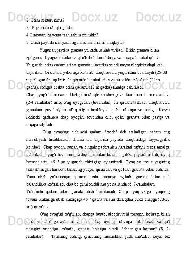 2. Otish sektori nima?
3.TB granata uloqtirganda?
4.Granatani qayerga tashlashim mumkin?
5. Otish paytida snaryadning masofasini nima aniqlaydi?
  Yugurish paytida granata yelkada ushlab turiladi. Erkin granata bilan 
egilgan qo'l yugurish bilan vaqt o'tishi bilan oldinga va orqaga harakat qiladi. 
Yugurish, otish qadamlari va granata uloqtirish xuddi nayza uloqtirishdagi kabi 
bajariladi. Grenatani yelkasiga ko'tarib, uloqtiruvchi yugurishni boshlaydi (25-30 
m). Yugurishning birinchi qismida harakat tekis va bir xilda tezlashadi (20 m 
gacha), so'ngra beshta otish qadami (10 m gacha) amalga oshiriladi.
Chap oyog'i bilan nazorat belgisini uloqtirish chizig'idan taxminan 10 m masofada
(2-4   ramkalar)   urib,   o'ng   oyog'idan   (tovonidan)   bir   qadam   tashlab,   uloqtiruvchi
granatani   yoy   bo'ylab   silliq   siljita   boshlaydi.   qo'lni   oldinga   va   pastga.   Keyin
ikkinchi   qadamda   chap   oyog'ini   tovondan   olib,   qo'lni   granata   bilan   pastga   va
orqaga siljitadi .
    O ' ng   oyoqdagi   uchinchi   qadam ,   " xoch "   deb   ataladigan   qadam   eng
mas ' uliyatli   hisoblanadi ,   chunki   uni   bajarish   paytida   uloqtirishga   tayyorgarlik
ko ' riladi .   Chap oyoqni surish va o'ngning tebranish harakati tufayli tezda amalga
oshiriladi,   oyog'i   tovonning   tashqi   qismidan   butun   taglikka   joylashtiriladi,   oyoq
barmoqlarini   45   °   ga   yugurish   chizig'iga   aylantiradi.   Oyoq   va   tos   suyagining
tezlashtirilgan harakati tananing yuqori qismidan va qo'ldan granata bilan oldinda.
Tana   otish   yo'nalishiga   qarama-qarshi   tomonga   egiladi;   granata   bilan   qo'l
balandlikka ko'tariladi elka bo'g'imi xuddi shu yo'nalishda (6, 7-ramkalar).
To'rtinchi   qadam   bilan   granata   otish   boshlanadi.   Chap   oyoq   yerga   oyoqning
tovoni ichkariga otish chizig'iga 45 ° gacha va shu chiziqdan biroz chapga (20-30
sm) qo'yiladi.
    O ' ng   oyog ' ini   to ' g ' rilab ,  chapga   burab ,  uloqtiruvchi   torsonni   ko ' kragi   bilan
otish   yo ' nalishiga   aylantiradi ,   tosni   chap   oyoqqa   oldinga   olib   boradi   va   qo ' l
tirsagini   yuqoriga   ko ' tarib ,   granata   holatiga   o ' tadi .   "cho'zilgan   kamon"   (8,   9-
ramkalar).       Tananing   oldingi   qismining   mushaklari   juda   cho'zilib,   keyin   tez 