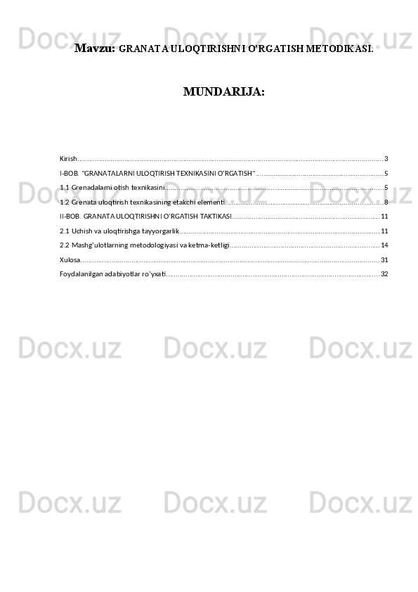 Mavzu:  GRANATA ULOQTIRISHNI O’RGATISH METODIKASI.
MUNDARIJA:
Kirish ............................................................................................................................................................ 3
I-BOB. "GRANATALARNI ULOQTIRISH TEXNIKASINI O'RGATISH" ................................................................. 5
1.1 Grenadalarni otish texnikasini. .............................................................................................................. 5
1.2 Grenata uloqtirish texnikasining etakchi elementi. ............................................................................... 8
II-BOB. GRANATA ULOQTIRISHNI O’RGATISH TAKTIKASI. .......................................................................... 11
2.1 Uchish va uloqtirishga tayyorgarlik. ..................................................................................................... 11
2.2 Mashg'ulotlarning metodologiyasi va ketma-ketligi. ........................................................................... 14
Xulosa. ....................................................................................................................................................... 31
Foydalanilgan adabiyotlar ro’yxati. ............................................................................................................ 32 