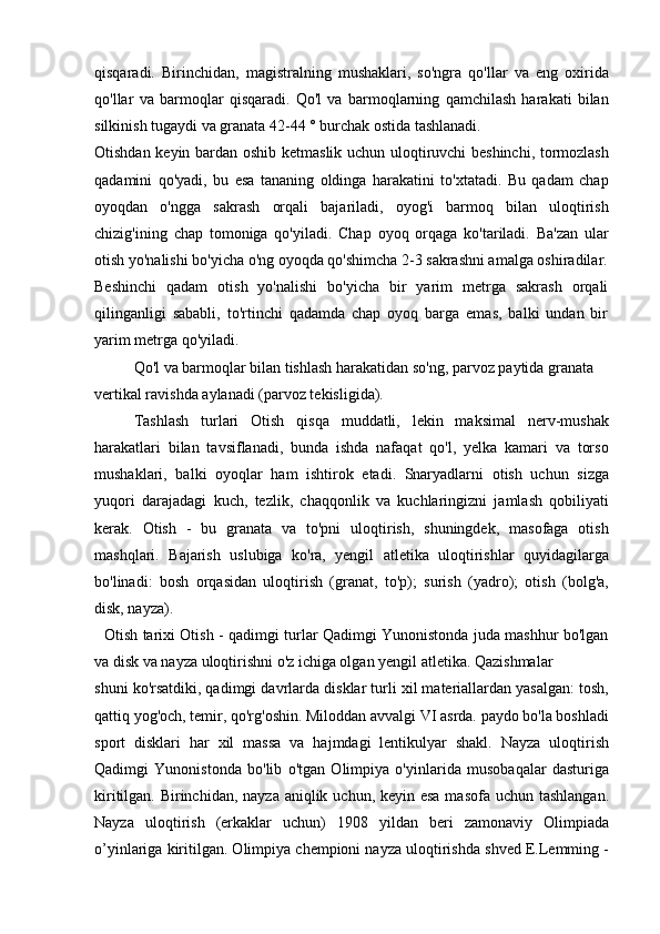 qisqaradi.   Birinchidan,   magistralning   mushaklari,   so'ngra   qo'llar   va   eng   oxirida
qo'llar   va   barmoqlar   qisqaradi.   Qo'l   va   barmoqlarning   qamchilash   harakati   bilan
silkinish tugaydi va granata 42-44 ° burchak ostida tashlanadi.
Otishdan keyin bardan oshib ketmaslik uchun uloqtiruvchi beshinchi, tormozlash
qadamini   qo'yadi,   bu   esa   tananing   oldinga   harakatini   to'xtatadi.   Bu   qadam   chap
oyoqdan   o'ngga   sakrash   orqali   bajariladi,   oyog'i   barmoq   bilan   uloqtirish
chizig'ining   chap   tomoniga   qo'yiladi.   Chap   oyoq   orqaga   ko'tariladi.   Ba'zan   ular
otish yo'nalishi bo'yicha o'ng oyoqda qo'shimcha 2-3 sakrashni amalga oshiradilar.
Beshinchi   qadam   otish   yo'nalishi   bo'yicha   bir   yarim   metrga   sakrash   orqali
qilinganligi   sababli,   to'rtinchi   qadamda   chap   oyoq   barga   emas,   balki   undan   bir
yarim metrga qo'yiladi.
Qo'l va barmoqlar bilan tishlash harakatidan so'ng, parvoz paytida granata 
vertikal ravishda aylanadi (parvoz tekisligida).
Tashlash   turlari   Otish   qisqa   muddatli,   lekin   maksimal   nerv-mushak
harakatlari   bilan   tavsiflanadi,   bunda   ishda   nafaqat   qo'l,   yelka   kamari   va   torso
mushaklari,   balki   oyoqlar   ham   ishtirok   etadi.   Snaryadlarni   otish   uchun   sizga
yuqori   darajadagi   kuch,   tezlik,   chaqqonlik   va   kuchlaringizni   jamlash   qobiliyati
kerak.   Otish   -   bu   granata   va   to'pni   uloqtirish,   shuningdek,   masofaga   otish
mashqlari.   Bajarish   uslubiga   ko'ra,   yengil   atletika   uloqtirishlar   quyidagilarga
bo'linadi:   bosh   orqasidan   uloqtirish   (granat,   to'p);   surish   (yadro);   otish   (bolg'a,
disk, nayza).
   Otish tarixi Otish - qadimgi turlar Qadimgi Yunonistonda juda mashhur bo'lgan
va disk va nayza uloqtirishni o'z ichiga olgan yengil atletika. Qazishmalar
shuni ko'rsatdiki, qadimgi davrlarda disklar turli xil materiallardan yasalgan: tosh,
qattiq yog'och, temir, qo'rg'oshin. Miloddan avvalgi VI asrda. paydo bo'la boshladi
sport   disklari   har   xil   massa   va   hajmdagi   lentikulyar   shakl.   Nayza   uloqtirish
Qadimgi   Yunonistonda   bo'lib   o'tgan   Olimpiya   o'yinlarida   musobaqalar   dasturiga
kiritilgan. Birinchidan, nayza aniqlik uchun, keyin esa masofa uchun tashlangan.
Nayza   uloqtirish   (erkaklar   uchun)   1908   yildan   beri   zamonaviy   Olimpiada
o’yinlariga kiritilgan. Olimpiya chempioni nayza uloqtirishda shved E.Lemming - 