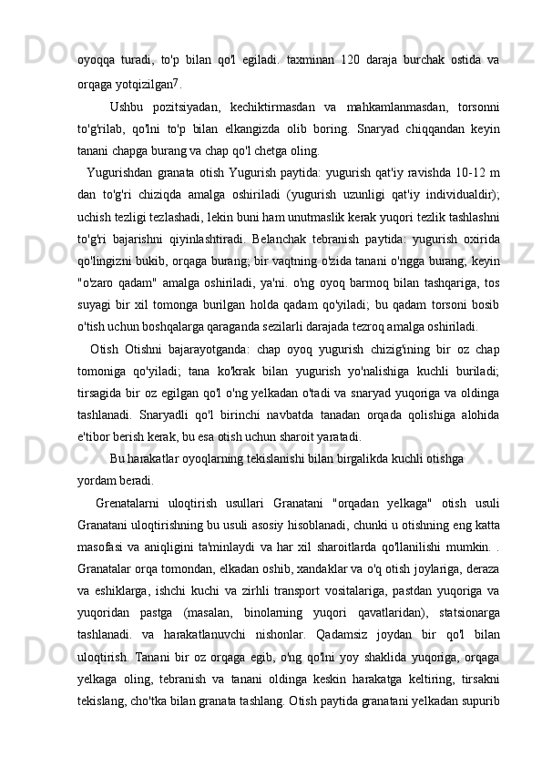 oyoqqa   turadi,   to'p   bilan   qo'l   egiladi.   taxminan   120   daraja   burchak   ostida   va
orqaga yotqizilgan 7
.
Ushbu   pozitsiyadan,   kechiktirmasdan   va   mahkamlanmasdan,   torsonni
to'g'rilab,   qo'lni   to'p   bilan   elkangizda   olib   boring.   Snaryad   chiqqandan   keyin
tanani chapga burang va chap qo'l chetga oling.
    Yugurishdan   granata   otish   Yugurish   paytida:   yugurish   qat'iy  ravishda   10-12  m
dan   to'g'ri   chiziqda   amalga   oshiriladi   (yugurish   uzunligi   qat'iy   individualdir);
uchish tezligi tezlashadi, lekin buni ham unutmaslik kerak yuqori tezlik tashlashni
to'g'ri   bajarishni   qiyinlashtiradi.   Belanchak   tebranish   paytida:   yugurish   oxirida
qo'lingizni bukib, orqaga burang; bir vaqtning o'zida tanani o'ngga burang; keyin
"o'zaro   qadam"   amalga   oshiriladi,   ya'ni.   o'ng   oyoq   barmoq   bilan   tashqariga,   tos
suyagi   bir   xil   tomonga   burilgan   holda   qadam   qo'yiladi;   bu   qadam   torsoni   bosib
o'tish uchun boshqalarga qaraganda sezilarli darajada tezroq amalga oshiriladi.
    Otish   Otishni   bajarayotganda:   chap   oyoq   yugurish   chizig'ining   bir   oz   chap
tomoniga   qo'yiladi;   tana   ko'krak   bilan   yugurish   yo'nalishiga   kuchli   buriladi;
tirsagida  bir  oz  egilgan qo'l  o'ng yelkadan  o'tadi  va snaryad yuqoriga va oldinga
tashlanadi.   Snaryadli   qo'l   birinchi   navbatda   tanadan   orqada   qolishiga   alohida
e'tibor berish kerak, bu esa otish uchun sharoit yaratadi.
Bu harakatlar oyoqlarning tekislanishi bilan birgalikda kuchli otishga 
yordam beradi.
    Grenatalarni   uloqtirish   usullari   Granatani   "orqadan   yelkaga"   otish   usuli
Granatani uloqtirishning bu usuli asosiy hisoblanadi, chunki u otishning eng katta
masofasi   va   aniqligini   ta'minlaydi   va   har   xil   sharoitlarda   qo'llanilishi   mumkin.   .
Granatalar orqa tomondan, elkadan oshib, xandaklar va o'q otish joylariga, deraza
va   eshiklarga,   ishchi   kuchi   va   zirhli   transport   vositalariga,   pastdan   yuqoriga   va
yuqoridan   pastga   (masalan,   binolarning   yuqori   qavatlaridan),   statsionarga
tashlanadi.   va   harakatlanuvchi   nishonlar.   Qadamsiz   joydan   bir   qo'l   bilan
uloqtirish.   Tanani   bir   oz   orqaga   egib,   o'ng   qo'lni   yoy   shaklida   yuqoriga,   orqaga
yelkaga   oling,   tebranish   va   tanani   oldinga   keskin   harakatga   keltiring,   tirsakni
tekislang, cho'tka bilan granata tashlang. Otish paytida granatani yelkadan supurib 