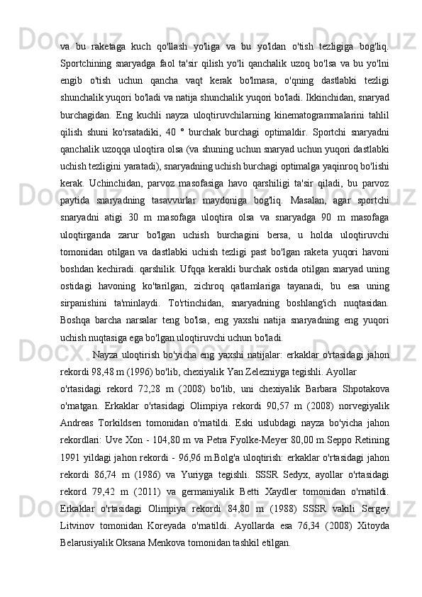 va   bu   raketaga   kuch   qo'llash   yo'liga   va   bu   yo'ldan   o'tish   tezligiga   bog'liq.
Sportchining   snaryadga   faol   ta'sir   qilish   yo'li   qanchalik   uzoq   bo'lsa   va   bu   yo'lni
engib   o'tish   uchun   qancha   vaqt   kerak   bo'lmasa,   o'qning   dastlabki   tezligi
shunchalik yuqori bo'ladi va natija shunchalik yuqori bo'ladi. Ikkinchidan, snaryad
burchagidan.   Eng   kuchli   nayza   uloqtiruvchilarning   kinematogrammalarini   tahlil
qilish   shuni   ko'rsatadiki,   40   °   burchak   burchagi   optimaldir.   Sportchi   snaryadni
qanchalik uzoqqa uloqtira olsa (va shuning uchun snaryad uchun yuqori dastlabki
uchish tezligini yaratadi), snaryadning uchish burchagi optimalga yaqinroq bo'lishi
kerak.   Uchinchidan,   parvoz   masofasiga   havo   qarshiligi   ta'sir   qiladi,   bu   parvoz
paytida   snaryadning   tasavvurlar   maydoniga   bog'liq.   Masalan,   agar   sportchi
snaryadni   atigi   30   m   masofaga   uloqtira   olsa   va   snaryadga   90   m   masofaga
uloqtirganda   zarur   bo'lgan   uchish   burchagini   bersa,   u   holda   uloqtiruvchi
tomonidan   otilgan   va   dastlabki   uchish   tezligi   past   bo'lgan   raketa   yuqori   havoni
boshdan kechiradi. qarshilik. Ufqqa kerakli burchak ostida otilgan snaryad uning
ostidagi   havoning   ko'tarilgan,   zichroq   qatlamlariga   tayanadi,   bu   esa   uning
sirpanishini   ta'minlaydi.   To'rtinchidan,   snaryadning   boshlang'ich   nuqtasidan.
Boshqa   barcha   narsalar   teng   bo'lsa,   eng   yaxshi   natija   snaryadning   eng   yuqori
uchish nuqtasiga ega bo'lgan uloqtiruvchi uchun bo'ladi.
    Nayza   uloqtirish   bo ' yicha   eng   yaxshi   natijalar :   erkaklar   o ' rtasidagi   jahon
rekordi  98,48  m  (1996)  bo ' lib ,  chexiyalik   Yan   Zelezniyga   tegishli .  Ayollar
o'rtasidagi   rekord   72,28   m   (2008)   bo'lib,   uni   chexiyalik   Barbara   Shpotakova
o'rnatgan.   Erkaklar   o'rtasidagi   Olimpiya   rekordi   90,57   m   (2008)   norvegiyalik
Andreas   Torkildsen   tomonidan   o'rnatildi.   Eski   uslubdagi   nayza   bo'yicha   jahon
rekordlari: Uve Xon - 104,80 m va Petra Fyolke-Meyer 80,00 m.Seppo Retining
1991 yildagi jahon rekordi - 96,96 m.Bolg'a uloqtirish: erkaklar o'rtasidagi  jahon
rekordi   86,74   m   (1986)   va   Yuriyga   tegishli.   SSSR   Sedyx,   ayollar   o'rtasidagi
rekord   79,42   m   (2011)   va   germaniyalik   Betti   Xaydler   tomonidan   o'rnatildi.
Erkaklar   o'rtasidagi   Olimpiya   rekordi   84,80   m   (1988)   SSSR   vakili   Sergey
Litvinov   tomonidan   Koreyada   o'rnatildi.   Ayollarda   esa   76,34   (2008)   Xitoyda
Belarusiyalik Oksana Menkova tomonidan tashkil etilgan. 