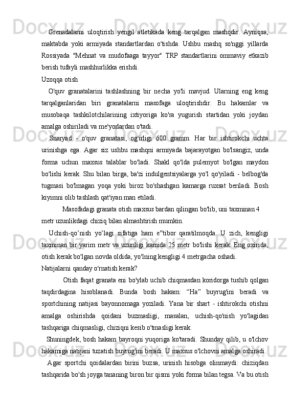     Grenadalarni   uloqtirish   yengil   atletikada   keng   tarqalgan   mashqdir.   Ayniqsa,
maktabda   yoki   armiyada   standartlardan   o'tishda.   Ushbu   mashq   so'nggi   yillarda
Rossiyada   "Mehnat   va   mudofaaga   tayyor"   TRP   standartlarini   ommaviy   etkazib
berish tufayli mashhurlikka erishdi.
Uzoqqa otish
    O'quv   granatalarini   tashlashning   bir   necha   yo'li   mavjud.   Ularning   eng   keng
tarqalganlaridan   biri   granatalarni   masofaga   uloqtirishdir.   Bu   hakamlar   va
musobaqa   tashkilotchilarining   ixtiyoriga   ko'ra   yugurish   startidan   yoki   joydan
amalga oshiriladi va me'yorlardan o'tadi.
    Snaryad   -   o'quv   granatasi,   og'irligi   600   gramm.   Har   bir   ishtirokchi   uchta
urinishga   ega.   Agar   siz   ushbu   mashqni   armiyada   bajarayotgan   bo'lsangiz,   unda
forma   uchun   maxsus   talablar   bo'ladi.   Shakl   qo'lda   pulemyot   bo'lgan   maydon
bo'lishi  kerak.  Shu  bilan  birga,  ba'zi  indulgentsiyalarga   yo'l   qo'yiladi   -  belbog'da
tugmasi   bo'lmagan   yoqa   yoki   biroz   bo'shashgan   kamarga   ruxsat   beriladi.   Bosh
kiyimni olib tashlash qat'iyan man etiladi.
  Masofadagi granata otish maxsus bardan qilingan bo'lib, uni taxminan 4 
metr uzunlikdagi chiziq bilan almashtirish mumkin.
    Uchish-qo’nish   yo’lagi   sifatiga   ham   e tibor   qaratilmoqda.   U   zich,   kengligi‟
taxminan bir yarim metr va uzunligi kamida 25 metr bo'lishi kerak. Eng oxirida,
otish kerak bo'lgan novda oldida, yo'lning kengligi 4 metrgacha oshadi.
Natijalarni qanday o'rnatish kerak?
   Otish faqat granata eni bo'ylab uchib chiqmasdan koridorga tushib qolgan
taqdirdagina   hisoblanadi.   Bunda   bosh   hakam:   “Ha”   buyrug'ini   beradi   va
sportchining   natijasi   bayonnomaga   yoziladi.   Yana   bir   shart   -   ishtirokchi   otishni
amalga   oshirishda   qoidani   buzmasligi,   masalan,   uchish-qo'nish   yo'lagidan
tashqariga chiqmasligi, chiziqni kesib o'tmasligi kerak.
   Shuningdek, bosh hakam bayroqni yuqoriga ko'taradi. Shunday qilib, u o'lchov
hakamiga natijani tuzatish buyrug'ini beradi. U maxsus o'lchovni amalga oshiradi.
    Agar   sportchi   qoidalardan   birini   buzsa,   urinish   hisobga   olinmaydi:   chiziqdan
tashqarida bo'sh joyga tananing biron bir qismi yoki forma bilan tegsa. Va bu otish 