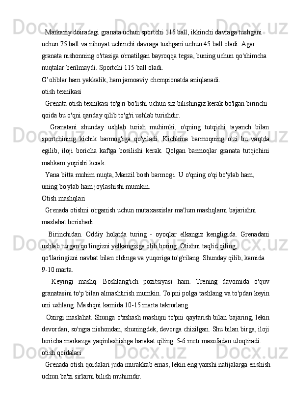   Markaziy doiradagi granata uchun sportchi 115 ball, ikkinchi davraga tushgani 
uchun 75 ball va nihoyat uchinchi davraga tushgani uchun 45 ball oladi. Agar 
granata nishonning o'rtasiga o'rnatilgan bayroqqa tegsa, buning uchun qo'shimcha 
nuqtalar berilmaydi. Sportchi 115 ball oladi.
G’oliblar ham yakkalik, ham jamoaviy chempionatda aniqlanadi.
otish texnikasi
  Grenata otish texnikasi to'g'ri bo'lishi uchun siz bilishingiz kerak bo'lgan birinchi 
qoida bu o'qni qanday qilib to'g'ri ushlab turishdir.
    Granatani   shunday   ushlab   turish   muhimki,   o'qning   tutqichi   tayanch   bilan
sportchining   kichik   barmog'iga   qo'yiladi.   Kichkina   barmoqning   o'zi   bu   vaqtda
egilib,   iloji   boricha   kaftga   bosilishi   kerak.   Qolgan   barmoqlar   granata   tutqichini
mahkam yopishi kerak.
  Yana bitta muhim nuqta, Manzil bosh barmog'i. U o'qning o'qi bo'ylab ham, 
uning bo'ylab ham joylashishi mumkin.
Otish mashqlari
  Grenada otishni o'rganish uchun mutaxassislar ma'lum mashqlarni bajarishni 
maslahat berishadi.
    Birinchidan.   Oddiy   holatda   turing   -   oyoqlar   elkangiz   kengligida.   Grenadani
ushlab turgan qo'lingizni yelkangizga olib boring. Otishni taqlid qiling,
qo'llaringizni navbat bilan oldinga va yuqoriga to'g'rilang. Shunday qilib, kamida 
9-10 marta.
    Keyingi   mashq.   Boshlang'ich   pozitsiyasi   ham.   Trening   davomida   o'quv
granatasini to'p bilan almashtirish mumkin. To'pni polga tashlang va to'pdan keyin
uni ushlang. Mashqni kamida 10-15 marta takrorlang.
   Oxirgi maslahat. Shunga o'xshash mashqni to'pni qaytarish bilan bajaring, lekin
devordan, so'ngra nishondan, shuningdek, devorga chizilgan. Shu bilan birga, iloji
boricha markazga yaqinlashishga harakat qiling. 5-6 metr masofadan uloqtiradi.
otish qoidalari
  Grenada otish qoidalari juda murakkab emas, lekin eng yaxshi natijalarga erishish
uchun ba'zi sirlarni bilish muhimdir. 