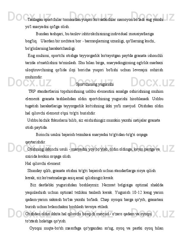   Tanlagan sportchilar tomonidan yuqori ko'rsatkichlar namoyon bo'ladi eng yaxshi
yo'l snaryadni qo'lga olish.
Bundan tashqari, bu tanlov ishtirokchisining individual xususiyatlariga
bog'liq.   Ulardan bir nechtasi bor - barmoqlarning uzunligi, qo'llarning kuchi, 
bo'g'inlarning harakatchanligi.
   Eng muhimi, sportchi otishga tayyorgarlik ko'rayotgan paytda granata ishonchli
tarzda o'rnatilishini ta'minlash. Shu bilan birga, snaryadingizning og'irlik markazi
uloqtiruvchining   qo'lida   iloji   boricha   yuqori   bo'lishi   uchun   leverajni   oshirish
muhimdir.
Sportchining yugurishi
   TRP standartlarini topshirishning ushbu elementini amalga oshirishning muhim
elementi   granata   tashlashdan   oldin   sportchining   yugurishi   hisoblanadi.   Ushbu
tugatish   harakatlariga   tayyorgarlik   ko'rishning   ikki   yo'li   mavjud.   Otishdan   oldin
hal qiluvchi element o'qni to'g'ri burishdir.
  Ushbu kichik fokuslarni bilib, siz erishishingiz mumkin yaxshi natijalar granata 
otish paytida.
Birinchi usulni bajarish texnikasi snaryadni to'g'ridan-to'g'ri orqaga 
qaytarishdir.
  Otishning ikkinchi usuli - snaryadni yoy bo'ylab, oldin oldinga, keyin pastga va 
oxirida keskin orqaga olish.
Hal qiluvchi element
  Shunday qilib, granata otishni to'g'ri bajarish uchun standartlarga rioya qilish 
kerak, siz ko'rsatmalarga aniq amal qilishingiz kerak.
    Biz   dastlabki   yugurishdan   boshlaymiz.   Nazorat   belgisiga   optimal   shaklda
yaqinlashish   uchun   optimal   tezlikni   tanlash   kerak.   Yugurish   10-12   keng   yarim
qadam-yarim   sakrash   bo'lsa   yaxshi   bo'ladi.   Chap   oyoqni   barga   qo'yib,   granatani
burish uchun belanchakni boshlash tavsiya etiladi.
Otishdan oldin ikkita hal qiluvchi bosqich mavjud - o'zaro qadam va oyoqni 
to'xtash holatiga qo'yish.
    Oyoqni   nuqta-bo'sh   masofaga   qo'ygandan   so'ng,   oyoq   va   pastki   oyoq   bilan 