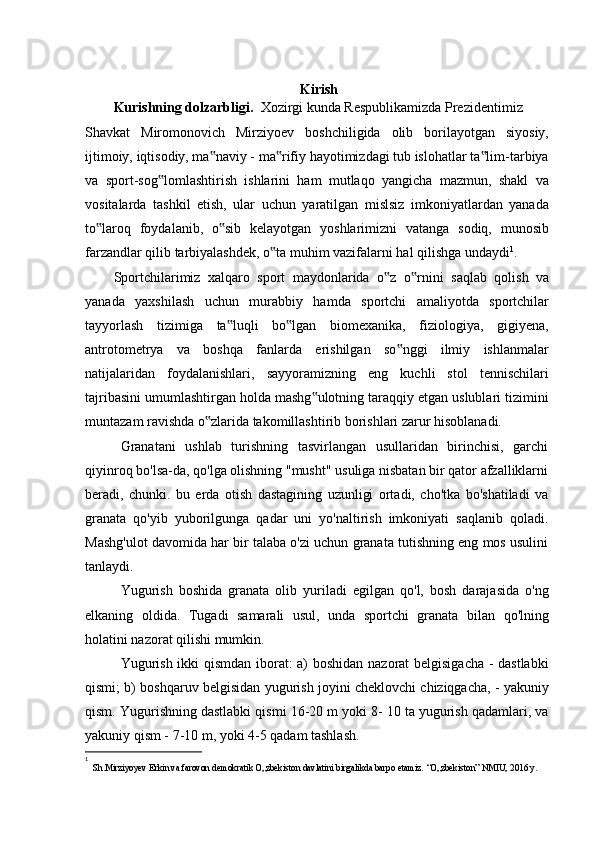 Kirish
Kurishning dolzarbligi.   Xozirgi kunda Respublikamizda Prezidentimiz
Shavkat   Miromonovich   Mirziyoev   boshchiligida   olib   borilayotgan   siyosiy,
ijtimoiy, iqtisodiy, ma naviy - ma rifiy hayotimizdagi tub islohatlar ta lim-tarbiya‟ ‟ ‟
va   sport-sog lomlashtirish   ishlarini   ham   mutlaqo   yangicha   mazmun,   shakl   va	
‟
vositalarda   tashkil   etish,   ular   uchun   yaratilgan   mislsiz   imkoniyatlardan   yanada
to laroq   foydalanib,   o sib   kelayotgan   yoshlarimizni   vatanga   sodiq,   munosib	
‟ ‟
farzandlar qilib tarbiyalashdek, o ta muhim vazifalarni hal qilishga undaydi	
‟ 1
.
Sportchilarimiz   xalqaro   sport   maydonlarida   o z  	
‟ о rnini   saqlab   qolish   va	‟
yanada   yaxshilash   uchun   murabbiy   hamda   sportchi   amaliyotda   sportchilar
tayyorlash   tizimiga   ta luqli   bo lgan   biomexanika,   fiziologiya,   gigiyena,	
‟ ‟
antrotometrya   va   boshqa   fanlarda   erishilgan   so nggi   ilmiy   ishlanmalar	
‟
natijalaridan   foydalanishlari,   sayyoramizning   eng   kuchli   stol   tennischilari
tajribasini umumlashtirgan holda mashg ulotning taraqqiy etgan uslublari tizimini	
‟
muntazam ravishda o zlarida takomillashtirib borishlari zarur hisoblanadi.	
‟
Granatani   ushlab   turishning   tasvirlangan   usullaridan   birinchisi,   garchi
qiyinroq bo'lsa-da, qo'lga olishning "musht" usuliga nisbatan bir qator afzalliklarni
beradi,   chunki.   bu   erda   otish   dastagining   uzunligi   ortadi,   cho'tka   bo'shatiladi   va
granata   qo'yib   yuborilgunga   qadar   uni   yo'naltirish   imkoniyati   saqlanib   qoladi.
Mashg'ulot davomida har bir talaba o'zi uchun granata tutishning eng mos usulini
tanlaydi.
Yugurish   boshida   granata   olib   yuriladi   egilgan   qo'l,   bosh   darajasida   o'ng
elkaning   oldida.   Tugadi   samarali   usul,   unda   sportchi   granata   bilan   qo'lning
holatini nazorat qilishi mumkin.
Yugurish ikki qismdan iborat: a) boshidan nazorat belgisigacha - dastlabki
qismi; b) boshqaruv belgisidan yugurish joyini cheklovchi chiziqgacha, - yakuniy
qism. Yugurishning dastlabki qismi 16-20 m yoki 8- 10 ta yugurish qadamlari, va
yakuniy qism - 7-10 m, yoki 4-5 qadam tashlash.
1
 
  Sh.Mirziyoyev Erkin va farovon demokratik O„zbekiston davlatini birgalikda barpo etamiz.  “O„zbekiston” NMIU, 2016 y. 