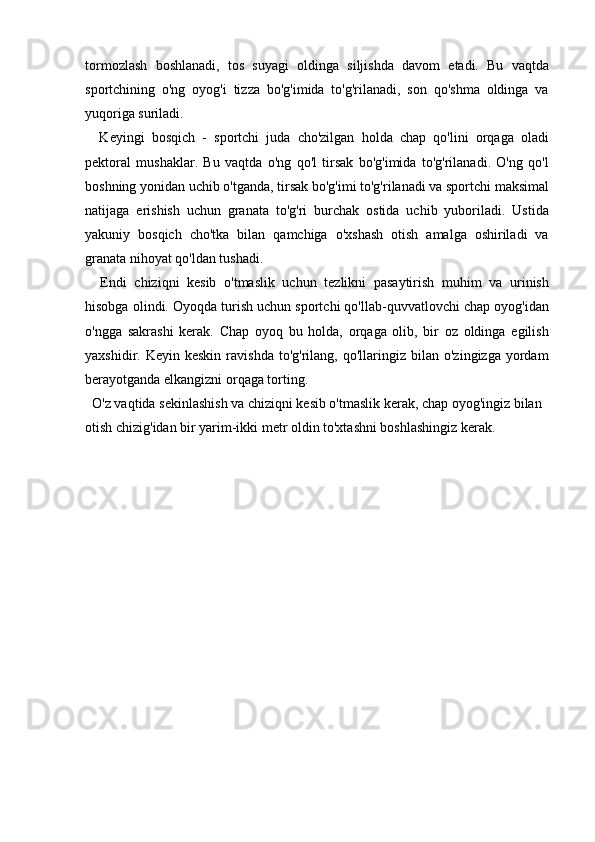 tormozlash   boshlanadi,   tos   suyagi   oldinga   siljishda   davom   etadi.   Bu   vaqtda
sportchining   o'ng   oyog'i   tizza   bo'g'imida   to'g'rilanadi,   son   qo'shma   oldinga   va
yuqoriga suriladi.
    Keyingi   bosqich   -   sportchi   juda   cho'zilgan   holda   chap   qo'lini   orqaga   oladi
pektoral   mushaklar.   Bu   vaqtda   o'ng   qo'l   tirsak   bo'g'imida   to'g'rilanadi.   O'ng   qo'l
boshning yonidan uchib o'tganda, tirsak bo'g'imi to'g'rilanadi va sportchi maksimal
natijaga   erishish   uchun   granata   to'g'ri   burchak   ostida   uchib   yuboriladi.   Ustida
yakuniy   bosqich   cho'tka   bilan   qamchiga   o'xshash   otish   amalga   oshiriladi   va
granata nihoyat qo'ldan tushadi.
    Endi   chiziqni   kesib   o'tmaslik   uchun   tezlikni   pasaytirish   muhim   va   urinish
hisobga olindi. Oyoqda turish uchun sportchi qo'llab-quvvatlovchi chap oyog'idan
o'ngga   sakrashi   kerak.   Chap   oyoq   bu   holda,   orqaga   olib,   bir   oz   oldinga   egilish
yaxshidir.  Keyin  keskin   ravishda   to'g'rilang,  qo'llaringiz  bilan  o'zingizga  yordam
berayotganda elkangizni orqaga torting.
  O'z vaqtida sekinlashish va chiziqni kesib o'tmaslik kerak, chap oyog'ingiz bilan 
otish chizig'idan bir yarim-ikki metr oldin to'xtashni boshlashingiz kerak. 