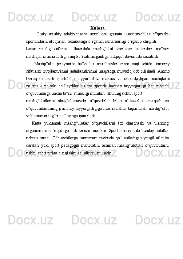 Xulosa.
Ilmiy   uslubiy   adabiyotlarda   uzunlikka   granata   uloqtiruvchilar   o quvchi-‟
sportchilarni uloqtirish  texnikasiga o`rgatish samaraorligi o`rganib chiqildi.
Lekin   mashg ulotlarni   o`tkazishda   mashg ulot   vositalari   bajarishni   me yori	
‟ ‟ ‟
mashqlar samaradorligi aniq ko`rsatilmaganliga tadqiqot davomida kuzatildi: 
    1.Mashg ulot   jarayonida   ba zi   bir   murabbiylar   qisqa   vaqt   ichida   jismoniy	
‟ ‟
sifatlarni rivojlantirishni jadallashtirishni maqsadga muvofiq deb bilishadi. Ammo
tezroq   malakali   sportchilar   tayyorlashda   maxsus   va   ixtisoslashgan   mashqlarni
zo`rma   –   zo`raki   qo`llaydilar   bu   esa   sportda   bazaviy   tayyorgarligi   bor   sportchi
o quvchilarga uncha ta sir etmasligi mumkin. Shuning uchun sport	
‟ ‟
mashg ulotlarini   shug ullanuvchi   o quvchilar   bilan   o`tkazishdi   qiziqarli   va	
‟ ‟ ‟
o quvchilarnining jismoniy tayyorgarligiga mos ravishda taqsimlash,  mashg ulot	
‟ ‟
yuklamasini tog ri qo llashga qaratiladi.	
‟ ‟
    Katta   yuklamali   mashg ulotlar   o quvchilarni   tez   charchashi   va   ularning	
‟ ‟
organizmini   zo`riqishiga  olib kelishi  mumkin.  Sport  amaliyotida  bunday  holatlar
uchrab   turadi.   O quvchilarga   muntazam   ravishda   qo`llaniladigan   yengil   atletika	
‟
darslari   yoki   sport   pedagogik   mahoratini   oshirish   mashg ulotlari   o quvchilarni	
‟ ‟
ushbu sport turiga qiziqishini so`ndirishi mumkin. 